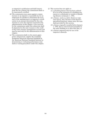 or importer’s certification and shall remove          (f) 	This section does not apply to:
     from the list a fixture the commission finds to            (1)	 a plumbing fixture that has been ordered
     be inaccurately certified.                                      by or is in the inventory of a building con-
(d) 	The commission may assess against a manu-                       tractor or a wholesaler or retailer of plumb-
     facturer or an importer a reasonable fee for an                 ing fixtures on January 1, 1992;
     inspection of a product to determine the accu-             (2)	 a fixture, such as a safety shower or aspi-
     racy of the manufacturer’s or importer’s certifi-               rator faucet, that, because of the fixture’s
     cation in an amount determined by the com-                      specialized function, cannot meet the stan-
     mission to cover the expenses incurred in the                   dards provided by this section;
     administration of this chapter. A fee received             (3)	 a fixture originally installed before January
     by the commission under this subsection shall                   1, 1992, that is removed and reinstalled in
     be deposited in the state treasury to the credit                the same building on or after that date; or
     of the water resource management account and
                                                                (4)	 a fixture imported only for use at the
     may be used only for the administration of this
                                                                     importer’s domicile.
     chapter.
(e) 	The commission shall, to the extent appro-
     priate and practical, employ the standards
     designated American National Standards by
     the American National Standards Institute in
     determining or evaluating performance stan-
     dards or testing procedures under this chapter.




                                                     111
 