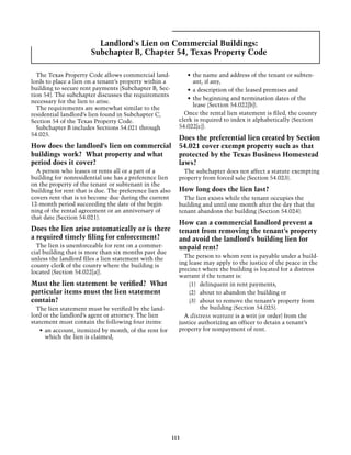 Landlord's Lien on Commercial Buildings:
                       Subchapter B, Chapter 54, Texas Property Code

  The Texas Property Code allows commercial land-              •	 the name and address of the tenant or subten-
lords to place a lien on a tenant’s property within a             ant, if any,
building to secure rent payments (Subchapter B, Sec-           •	 a description of the leased premises and
tion 54). The subchapter discusses the requirements
                                                               •	 the beginning and termination dates of the
necessary for the lien to arise.
                                                                  lease (Section 54.022[b]).
  The requirements are somewhat similar to the
residential landlord’s lien found in Subchapter C,            Once the rental lien statement is filed, the county
Section 54 of the Texas Property Code.                      clerk is required to index it alphabetically (Section
  Subchapter B includes Sections 54.021 through             54.022[c]).
54.025.
                                                            Does the preferential lien created by Section
How does the landlord’s lien on commercial                  54.021 cover exempt property such as that
buildings work? What property and what                      protected by the Texas Business Homestead
period does it cover?                                       laws?
  A person who leases or rents all or a part of a             The subchapter does not affect a statute exempting
building for nonresidential use has a preference lien       property from forced sale (Section 54.023).
on the property of the tenant or subtenant in the
building for rent that is due. The preference lien also     How long does the lien last?
covers rent that is to become due during the current          The lien exists while the tenant occupies the
12-month period succeeding the date of the begin-           building and until one month after the day that the
ning of the rental agreement or an anniversary of           tenant abandons the building (Section 54.024).
that date (Section 54.021).
                                                            How can a commercial landlord prevent a
Does the lien arise automatically or is there               tenant from removing the tenant’s property
a required timely filing for enforcement?                   and avoid the landlord’s building lien for
  The lien is unenforceable for rent on a commer-           unpaid rent?
cial building that is more than six months past due
unless the landlord files a lien statement with the           The person to whom rent is payable under a build-
county clerk of the county where the building is            ing lease may apply to the justice of the peace in the
located (Section 54.022[a]).                                precinct where the building is located for a distress
                                                            warrant if the tenant is:
Must the lien statement be verified? What                       (1)	 delinquent in rent payments,
particular items must the lien statement                        (2)	 about to abandon the building or
contain?                                                        (3)	 about to remove the tenant’s property from
  The lien statement must be verified by the land-                   the building (Section 54.025).
lord or the landlord’s agent or attorney. The lien            A distress warrant is a writ (or order) from the
statement must contain the following four items:            justice authorizing an officer to detain a tenant’s
   •	 an account, itemized by month, of the rent for        property for nonpayment of rent.
      which the lien is claimed,




                                                          113
 