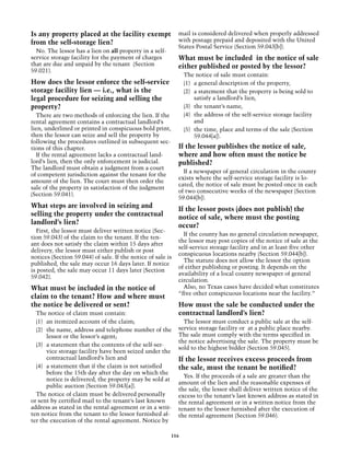 Is any property placed at the facility exempt                mail is considered delivered when properly addressed
from the self-storage lien?                                  with postage prepaid and deposited with the United
                                                             States Postal Service (Section 59.043[b]).
  No. The lessor has a lien on all property in a self-
service storage facility for the payment of charges          What must be included in the notice of sale
that are due and unpaid by the tenant (Section               either published or posted by the lessor?
59.021).
                                                               The notice of sale must contain:
How does the lessor enforce the self-service                   (1) 	 a general description of the property,
storage facility lien — i.e., what is the                      (2) 	 a statement that the property is being sold to
legal procedure for seizing and selling the                          satisfy a landlord’s lien,
property?                                                      (3) 	 the tenant’s name,
  There are two methods of enforcing the lien. If the          (4) 	 the address of the self-service storage facility
rental agreement contains a contractual landlord’s                   and
lien, underlined or printed in conspicuous bold print,         (5) 	 the time, place and terms of the sale (Section
then the lessor can seize and sell the property by                   59.044[a]).
following the procedures outlined in subsequent sec-
tions of this chapter.                                       If the lessor publishes the notice of sale,
  If the rental agreement lacks a contractual land-          where and how often must the notice be
lord’s lien, then the only enforcement is judicial.          published?
The landlord must obtain a judgment from a court
                                                               If a newspaper of general circulation in the county
of competent jurisdiction against the tenant for the
                                                             exists where the self-service storage facility is lo-
amount of the lien. The court must then order the
                                                             cated, the notice of sale must be posted once in each
sale of the property in satisfaction of the judgment
                                                             of two consecutive weeks of the newspaper (Section
(Section 59.041).
                                                             59.044[b]).
What steps are involved in seizing and                       If the lessor posts (does not publish) the
selling the property under the contractual                   notice of sale, where must the posting
landlord’s lien?                                             occur?
  First, the lessor must deliver written notice (Sec-
                                                               If the county has no general circulation newspaper,
tion 59.043) of the claim to the tenant. If the ten-
                                                             the lessor may post copies of the notice of sale at the
ant does not satisfy the claim within 15 days after
                                                             self-service storage facility and in at least five other
delivery, the lessor must either publish or post
                                                             conspicuous locations nearby (Section 59.044[b]).
notices (Section 59.044) of sale. If the notice of sale is
                                                               The statute does not allow the lessor the option
published, the sale may occur 16 days later. If notice
                                                             of either publishing or posting. It depends on the
is posted, the sale may occur 11 days later (Section
                                                             availability of a local county newspaper of general
59.042).
                                                             circulation.
What must be included in the notice of                         Also, no Texas cases have decided what constitutes
                                                             “five other conspicuous locations near the facility.”
claim to the tenant? How and where must
the notice be delivered or sent?                             How must the sale be conducted under the
  The notice of claim must contain:                          contractual landlord’s lien?
  (1) 	 an itemized account of the claim;                      The lessor must conduct a public sale at the self-
  (2) 	 the name, address and telephone number of the        service storage facility or at a public place nearby.
        lessor or the lessor’s agent;                        The sale must comply with the terms specified in
                                                             the notice advertising the sale. The property must be
  (3) 	 a statement that the contents of the self-ser-
                                                             sold to the highest bidder (Section 59.045).
        vice storage facility have been seized under the
        contractual landlord’s lien and                      If the lessor receives excess proceeds from
  (4) 	 a statement that if the claim is not satisfied       the sale, must the tenant be notified?
        before the 15th day after the day on which the
                                                               Yes. If the proceeds of a sale are greater than the
        notice is delivered, the property may be sold at
                                                             amount of the lien and the reasonable expenses of
        public auction (Section 59.043[a]).
                                                             the sale, the lessor shall deliver written notice of the
  The notice of claim must be delivered personally           excess to the tenant’s last known address as stated in
or sent by certified mail to the tenant’s last known         the rental agreement or in a written notice from the
address as stated in the rental agreement or in a writ-      tenant to the lessor furnished after the execution of
ten notice from the tenant to the lessor furnished af-       the rental agreement (Section 59.046).
ter the execution of the rental agreement. Notice by

                                                         116
 