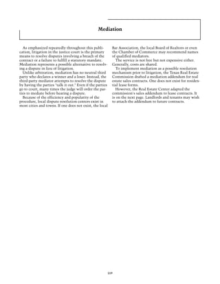 Mediation


  As emphasized repeatedly throughout this publi-          Bar Association, the local Board of Realtors or even
cation, litigation in the justice court is the primary     the Chamber of Commerce may recommend names
means to resolve disputes involving a breach of the        of qualified mediators.
contract or a failure to fulfill a statutory mandate.        The service is not free but not expensive either.
Mediation represents a possible alternative to resolv-     Generally, costs are shared.
ing a dispute in lieu of litigation.                         To implement mediation as a possible resolution
  Unlike arbitration, mediation has no neutral third       mechanism prior to litigation, the Texas Real Estate
party who declares a winner and a loser. Instead, the      Commission drafted a mediation addendum for real
third-party mediator attempts to resolve the dispute       estate sales contracts. One does not exist for residen-
by having the parties "talk it out." Even if the parties   tial lease forms.
go to court, many times the judge will order the par-        However, the Real Estate Center adapted the
ties to mediate before hearing a dispute.                  commission's sales addendum to lease contracts. It
  Because of the efficiency and popularity of the          is on the next page. Landlords and tenants may wish
procedure, local dispute resolution centers exist in       to attach the addendum to future contracts.
most cities and towns. If one does not exist, the local




                                                       119
 