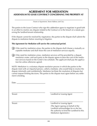 AGREEMENT FOR MEDIATION
      ADDENDUM TO LEASE CONTRACT CONCERNING THE PROPERTY AT

	      _______________________________________________________________________
                               (Name of Apartment, Street Address and City)


    The parties to the Lease Contract who sign this addendum agree to negotiate in good faith
    in an effort to resolve any dispute related to the Contract or to the breach of a statute gov-
    erning the landlord-tenant relationship.

    If the dispute cannot be resolved by negotiation, the parties to the dispute shall submit the
    dispute to mediation before resorting to litigation.

    This Agreement for Mediation will survive the contractual period.

        If the need for mediation arises, the parties to the dispute shall choose a mutually ac-
        ceptable mediator and shall share the cost of mediation services equally.

        If the need for mediation arises, mediation services will be provided by a dispute
        resolution center, and each party to the dispute agrees to bear the cost of the media-
        tion services based on the Center's fee schedule. The applicant shall pay the applica-
        tion fee unless otherwise agreed.

    NOTE: Mediation is a voluntary dispute resolution process in which the parties to the
    dispute meet with an impartial person, called a mediator, who would help to resolve the
    dispute informally and confidentially. Mediators facilitate the resolution of disputes but
    cannot impose binding decisions. The parties to the dispute must agree before any settle-
    ment is binding.


    Date: ______________________________            	



    ___________________________________                  ___________________________________
    Tenant						                                          Landlord or Leasing Agent


    ___________________________________                  ___________________________________
    Tenant						                                          Landlord or Leasing Agent
    	                                                     (The Agent signing on behalf of the
    	                                                     Landlord acknowledges he or she has
    	                                                     the authority to bind the Landlord to this
    	                                                     Mediation Agreement.)



                                                   120
 