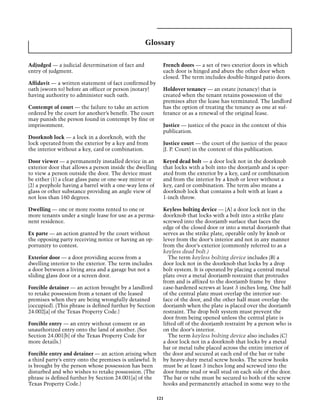 Glossary

Adjudged — a judicial determination of fact and             French doors — a set of two exterior doors in which
entry of judgment.                                          each door is hinged and abuts the other door when
                                                            closed. The term includes double-hinged patio doors.
Affidavit — a written statement of fact confirmed by
oath (sworn to) before an officer or person (notary)        Holdover tenancy — an estate (tenancy) that is
having authority to administer such oath.                   created when the tenant retains possession of the
                                                            premises after the lease has terminated. The landlord
Contempt of court — the failure to take an action           has the option of treating the tenancy as one at suf-
ordered by the court for another’s benefit. The court       ferance or as a renewal of the original lease.
may punish the person found in contempt by fine or
imprisonment.                                               Justice — justice of the peace in the context of this
                                                            publication.
Doorknob lock — a lock in a doorknob, with the
lock operated from the exterior by a key and from           Justice court — the court of the justice of the peace
the interior without a key, card or combination.            (J. P. Court) in the context of this publication.

Door viewer — a permanently installed device in an          Keyed dead bolt — a door lock not in the doorknob
exterior door that allows a person inside the dwelling      that locks with a bolt into the doorjamb and is oper-
to view a person outside the door. The device must          ated from the exterior by a key, card or combination
be either (1) a clear glass pane or one-way mirror or       and from the interior by a knob or lever without a
(2) a peephole having a barrel with a one-way lens of       key, card or combination. The term also means a
glass or other substance providing an angle view of         doorknob lock that contains a bolt with at least a
not less than 160 degrees.                                  1-inch throw.

Dwelling — one or more rooms rented to one or               Keyless bolting device — (A) a door lock not in the
more tenants under a single lease for use as a perma-       doorknob that locks with a bolt into a strike plate
nent residence.                                             screwed into the doorjamb surface that faces the
                                                            edge of the closed door or into a metal doorjamb that
Ex parte — an action granted by the court without           serves as the strike plate, operable only by knob or
the opposing party receiving notice or having an op-        lever from the door’s interior and not in any manner
portunity to contest.                                       from the door’s exterior (commonly referred to as a
                                                            keyless dead bolt.)
Exterior door — a door providing access from a                 The term keyless bolting device includes (B) a
dwelling interior to the exterior. The term includes        door lock not in the doorknob that locks by a drop
a door between a living area and a garage but not a         bolt system. It is operated by placing a central metal
sliding glass door or a screen door.                        plate over a metal doorjamb restraint that protrudes
                                                            from and is affixed to the doorjamb frame by three
Forcible detainer — an action brought by a landlord         case-hardened screws at least 3 inches long. One half
to retake possession from a tenant of the leased            of the central plate must overlap the interior sur-
premises when they are being wrongfully detained            face of the door, and the other half must overlap the
(occupied). (This phrase is defined further by Section      doorjamb when the plate is placed over the doorjamb
24.002[a] of the Texas Property Code.)                      restraint. The drop bolt system must prevent the
                                                            door from being opened unless the central plate is
Forcible entry — an entry without consent or an             lifted off of the doorjamb restraint by a person who is
unauthorized entry onto the land of another. (See           on the door’s interior.
Section 24.001[b] of the Texas Property Code for               The term keyless bolting device also includes (C)
more details.)                                              a door lock not in a doorknob that locks by a metal
                                                            bar or metal tube placed across the entire interior of
Forcible entry and detainer — an action arising when        the door and secured at each end of the bar or tube
a third party’s entry onto the premises is unlawful. It     by heavy-duty metal screw hooks. The screw hooks
is brought by the person whose possession has been          must be at least 3 inches long and screwed into the
disturbed and who wishes to retake possession. (The         door frame stud or wall stud on each side of the door.
phrase is defined further by Section 24.001[a] of the       The bar or tube must be secured to both of the screw
Texas Property Code.)                                       hooks and permanently attached in some way to the

                                                          121
 