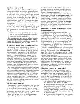 Can tenants retaliate?                                         poses two elements on the landlord. The first is to
  The tenant is prohibited from withholding rents,             make the repairs; the second is to make repairs at
causing repairs to be performed or deducting repair            the landlord’s expense. The statutes place the two
costs from rent in violation of Subchapter B (Section          elements in separate categories.
92.058). If the tenant breaches this rule, the landlord          The first category permits waivers when the ten-
may recover actual damages. However, the penalties             ant makes the repairs at the landlord’s expense. This
are more severe if the tenant undertakes any or all            is somewhat akin to the repair-and-deduct option
three of the same acts, in bad faith, after the landlord       but without the limitations and restrictions of one
has informed the tenant in writing that the acts are           month’s rent. The second category permits waivers
in breach of the subchapter and stated the penalties           when the tenant makes the repairs at the tenant’s
for the breach.                                                expense. Obviously, the second category is nearly
  Under these circumstances, the landlord may                  opposite of the first. Hence, the formalities for this
recover a civil penalty of one month’s rent plus $500          type of waiver are quite extensive.
and reasonable attorneys' fees. However, the land-
                                                               When may the tenant make repairs at the
lord must prove by clear and convincing evidence
that the                                                       landlord’s expense?
    •	 written notice was given to the tenant in per-            Two waivers apply (Sections 92.006[d] and
       son, by mail or delivered to the premises and           92.0561[g]). The landlord and tenant may agree for
                                                               the tenant to repair, at the landlord’s expense, any
    •	 the tenant acted in bad faith.
                                                               condition that materially affects the physical health
  The tenant cannot take matters in hand but must              or safety of the ordinary tenant (Section 92.006[d]).
follow precisely the procedures prescribed in Sub-             Also, the landlord and tenant may mutually agree for
chapter B. If the steps are not followed exactly, the          the tenant to repair, at the landlord’s expense, any
tenant, not the landlord, will be liable.                      condition of the dwelling regardless of whether it
                                                               materially affects the health or safety of an ordinary
Where does tenant send or deliver notices?                     tenant (Section 92.0561[g]).
  A managing agent, leasing agent or resident                    Together, the two sections permit the landlord and
manager is the agent of the landlord for purposes of           tenant to agree for the tenant to repair or remedy any
notice of repair for Section 92.060 or other commu-            condition just as long as it is at the landlord’s ex-
nication required or permitted by the subchapter.              pense. The waivers are not required to be in writing.
  It is unclear whether Section 92.060 contradicts             In fact, the statutes require no formalities except the
Section 92.052 discussed earlier. Section 92.052               existence of the agreement.
requires the tenant to give notice of a condition to             Because of the monetary restrictions (one month’s
the person to whom or to the place rent is normally            rent) and the subject matter limitation (only those
paid. Such a person or place may not be the man-               things that affect the physical health or safety of an
aging agent, leasing agent or resident manager as              ordinary tenant) the tenant may wish to pursue the
specified in Section 92.060. If they are not the same          second waiver (Section 92.0561[g]) to make needed
person or place, the tenant should send two notices,           repairs around the dwelling that do not fall within
one in compliance with each section.                           the coverage of Subchapter B.
  The duties of a landlord and the remedies of a tenant
under Section 92.061 are in lieu of existing case law or       When may tenants pay for repairs?
other statutory law, warranties and duties of landlords          Two waivers apply in the second, more restric-
for maintenance, repair, security, habitability and            tive, category (Sections 92.006[e] and 92.006[f]). The
nonretaliation and remedies of tenant for a violation          landlord and tenant may agree for the tenant to re-
of those warranties and duties. In other words, Sub-           pair, at the tenant’s expense (Section 92.006[e]), any
chapter B represents the tenant’s sole legal means to          condition that materially affects the physical health
prompt a residential landlord to make repairs and the          or safety of an ordinary tenant if the following eight
sole legal means for a judicial recovery in the event of       conditions are met in the lease:
the landlord’s noncompliance.                                      •	 The residential lease must have been entered
                                                                      into or renewed after August 31, 1989.
Are waivers permitted?
                                                                   •	 At the beginning of the lease term, the landlord
  Discussion of a residential landlord’s duty to repair
                                                                      must own only one rental dwelling.
is not complete without addressing waivers. Basical-
ly, the landlord is prohibited from waiving any duty               •	 At the beginning of the lease term, the dwell-
to repair the premises except in four instances. Three                ing must be free from any condition that would
are found in Subchapter A of Chapter 92 of the Texas                  materially affect the physical health or safety of
Property Code, the other in Subchapter B.                             an ordinary tenant.
  Some general facts about the landlord’s duty to                  •	 At the beginning of the lease term, the landlord
repair will help explain the statutes. The law im-                    must have no reason to believe any condition


                                                           6
 