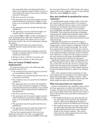 that materially affects the physical health or           last one) after February 28, 1990. Finally, this waiver
       safety of an ordinary tenant is likely to occur or       requires the tenant to pay for repairs. It says nothing
       recur during the tenant’s lease term or during a         about the tenant making the repairs.
       renewal or extension.
    •	 The lease must be in writing.                            How may landlords be penalized for waiver
    •	 The agreement for the tenant’s repairs must be           violations?
       either underlined or printed in boldface in the            If a landlord knowingly violates either of the last
       lease or in an attached, written addition (adden-        two waivers by contracting orally or in writing to
       dum).                                                    waive the landlord’s duty to repair, severe statutory
    •	 The agreement must be specific and clear (un-            remedies are mandated. The tenant may recover
       ambiguous).                                              actual damages, a civil penalty of one month’s
                                                                rent, $2,000 and reasonable attorneys' fees (Section
    •	 The agreement must be made knowingly, vol-               92.0563[b]). The tenant has the burden of pleading
       untarily and for consideration (money).                  and proving the landlord breached the statute know-
  It is unclear when or why a tenant would agree to             ingly. If the lease is in writing and in compliance
such an arrangement unless the consideration was                with Section 92.006, the tenant’s proof must be clear
rent reduction equal to the repair costs or a reim-             and convincing.
bursement equal to the cost of a third party making               Although the penalties are intended to keep a
the repairs.                                                    landlord from violating the waivers, it is difficult to
  The landlord and tenant may agree (Section                    imagine how a waiver made in compliance with Sec-
92.006[f]) that the tenant has the duty to pay for              tion 92.006 can be violated knowingly. Two of the
repairs for                                                     four requirements for either of the last two waivers
    •	 damage from wastewater stoppages caused by               are for them to be underlined or in boldface print and
       foreign or improper objects in lines serving the         to be made knowingly, voluntarily and for consider-
       rental unit exclusively;                                 ation. However, to make sure the tenant is aware of
    •	 damage to doors, windows or screens; and                 any such waivers in the lease, the landlord should
                                                                have the tenant initial and date the provision.
    •	 damage from windows or doors left open.                    Significant changes were made to Subchapter B of
How are Section 92.006(f) waivers                               the Texas Property Code in 1989. As with any new
                                                                law, it will take time for the courts to construe and
implemented?                                                    clarify their meaning. In the meantime, landlords
  To implement this waiver, the following eight                 and tenants must puzzle over what repairs material-
conditions must be met:                                         ly affect the physical health or safety of an ordinary
   •	 The residential lease must have been executed             tenant.
      or renewed before March 1, 1990.                            Also, some concept of what constitutes an ordi-
                                                                nary tenant must be formulated. Are babies and the
   •	 The condition occurred during the lease term or
                                                                physically handicapped “ordinary tenants?” Obvi-
      a renewal or extension.
                                                                ously, conditions that would affect their health and
   •	 The condition was not caused by the landlord’s            safety might not affect the health of others.
      negligence.
   •	 The agreement does not relieve the landlord’s             What lease provisions are important?
      duty to repair wastewater stoppage or backups               Tenants and landlords also should be aware of how
      caused by deterioration, breakage, roots, ground          the lease agreement can affect the landlord’s duty
      conditions, faulty construction or malfunction-           to repair. Tenants may unwittingly give up (or even
      ing equipment.                                            gain) certain rights when they sign the lease. Here is
   •	 The lease must be in writing.                             a list of the relevant lease provisions mentioned in
   •	 The agreement for the tenant’s repairs must be            Subchapter B.
      either underlined or printed in boldface in the              • The landlord and tenant can agree that the ten-
      lease or in an attached, written addition (adden-                ant will make all the repairs at the landlord’s
      dum).                                                            expense. This may be placed in the lease or
   •	 The agreement must be specific and clear (un-                    made orally (Sections 92.006[d] and 92.0561[g]).
      ambiguous).                                                   •	 The landlord and tenant can agree that the ten-
   •	 The agreement must be made knowingly, vol-                       ant will make all repairs that materially affect
      untarily and for consideration (money).                          the physical health and safety of an ordinary
                                                                       tenant at the tenant’s expense. This waiver
  The last four requirements for this waiver are
                                                                       must meet the eight requirements previously
identical to the prior one. Also, it is apparently
                                                                       outlined (Section 92.006[e]).
impossible to agree to a Section 92.006(f) waiver (the


                                                            7
 