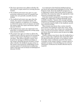 •	 The lease agreement may address whether the                It is imperative that both the landlord and ten-
   first notice to repair must be in writing (Section       ant know and understand Subchapter B of the Texas
   92.052).                                                 Property Code. From the landlord’s perspective, it
•	 The landlord and tenant may agree to a pro-              is important to know what items must be repaired
   portionate reduction in rent if a casualty loss          and when the tenant has taken the appropriate steps
   renders the unit partially unusable (Section             (notices) to prompt their repair.
   92.054).                                                   From the tenant’s perspective, knowledge of Sub-
                                                            chapter B is important in taking advantage of the
•	 The landlord and tenant may agree that the
                                                            available remedies. Tenants who attempt self-help
   tenant, the tenant’s immediate family, the
                                                            measures or improperly attempt to invoke Subchap-
   tenant’s employer or employee of a company
                                                            ter B remedies may be liable to the landlord, accord-
   in which the tenant owns an interest can make
                                                            ing to Section 92.058.
   the repairs under the repair-and-deduct option
                                                              Most tenants may know that a notice must be
   (Section 92.0561).
                                                            given before the landlord’s repair duty arises. How-
•	 The landlord may waive any expressed or im-              ever, few may realize that at least two, and possibly
   plied duty to furnish heating and cooling equip-         three, notices are necessary. Likewise, tenants may
   ment (Section 92.0561).                                  not know when the notices must be given nor what
•	 The tenant may agree (or refuse to allow) the            they must say.
   landlord to give effective notices by leaving the          Finally, tenants must know that the landlord has a
   notice in the tenant’s dwelling in a conspicu-           duty to repair only conditions that materially affect
   ous place. This affects whether a notice may             the physical health and safety of an ordinary tenant.
   be given by leaving an Affidavit of Delay at             Even then, those conditions caused by the tenant,
   the tenant’s dwelling (Section 92.0562). It may          a member of the tenant’s family, a tenant’s guest or
   affect whether the landlord can give notice to           a lawful occupant of the dwelling are not covered.
   the tenant concerning the withholding of rent,           Third party verification by health officials may be
   causing repairs to be performed or deducting             required.
   repair costs from rent in breach of Subchapter B
   (Section 92.058).




                                                        8
 