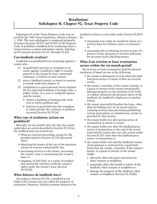 Retaliation:
                     Subchapter H, Chapter 92, Texas Property Code

  Subchapter H of the Texas Property Code was en-             landlord violates a court order under Section 92.0563
acted by the 74th Texas Legislature, effective January        by:
1, 1996. The new subchapter is composed primarily                 •	 increasing rent under an escalation clause in a
of former Sections 92.057 and 92.059 of the Property                 written lease for utilities, taxes, or insurance
Code. It prohibits a landlord from retaliating when a                or
tenant pursues a repair-and-deduct option. Subchap-
                                                                  •	 increasing rent or reducing services as part of a
ter H contains Sections 92.331 through 92.334.
                                                                     pattern of rent increases or services reduction
Can landlords retaliate?                                             for an entire multi-dwelling project.
  Landlords are prohibited from retaliating against a         What if an eviction or lease termination
tenant who:
                                                              occurs within the six-month period?
   (1)	 in good faith exercises or attempts to ex-
                                                                No eviction or lease termination shall be deemed
        ercise against a landlord a right or remedy
                                                              retaliatory if based on one of the following:
        granted to the tenant by lease, municipal
        ordinance, or federal or state statute,                   •	 the tenant is delinquent in rent when the land-
                                                                     lord gives notice to vacate or files an eviction
   (2)	 gives a landlord a notice to repair or exercise
                                                                     action,
        a remedy under this chapter or
                                                                  •	 the tenant, a member of the tenant's family, or
   (3)	 complains to a governmental entity responsi-
                                                                     a guest or invitee of the tenant intentionally
        ble for enforcing building or housing codes, a
                                                                     damages property on the premises or by word
        public utility, or a civic or nonprofit agency,
                                                                     or conduct threatens the personal safety of the
        and the tenant:
                                                                     landlord, the landlord's employees or another
        •	 claims a building or housing code viola-                  tenant,
           tion or utility problem and
                                                                  •	 the tenant materially breaches the lease, other
        •	 believes in good faith that the complaint                 than by holding over, by an action such as
           is valid and that the violation or problem                violating written lease provisions prohibiting
           occurred (Section 92.331[a]).                             serious misconduct or criminal acts, except as
                                                                     provided by this section,
What type of retaliatory actions are
                                                                  •	 the tenant holds over after giving notice of
prohibited?                                                          termination or intent to vacate,
  Basically, for six months after the date the tenant
                                                                  •	 the tenant holds over after the landlord gives
undertakes an action described in Section 92.331(a),
                                                                     notice of termination at the end of the rental
the landlord may not retaliate by:
                                                                     term and the tenant does not take action under
    •	 filing an eviction proceeding, except for the                 Section 92.331 until after the landlord gives
       grounds stated in Section 92.332 (discussed                   notice of termination or
       later),
                                                                  •	 the tenant holds over and the landlord's notice
    •	 depriving the tenant of the use of the premises,              of termination is motivated by a good faith
       except for reasons authorized by law,                         belief that the tenant, a member of the tenant's
    •	 decreasing services to the tenant, increasing                 family, or a guest or invitee of the tenant
       the tenant's rent or terminating the tenant's                 might:
       lease or                                                      1.	adversely affect the quiet enjoyment by
    •	 engaging, in bad faith, in a course of conduct                   other tenants or neighbors,
       that materially interferes with the tenant's                  2.	materially affect the health or safety of the
       rights under the tenant's lease (Section                         landlord, other tenants or neighbors or
       92.331[b]).
                                                                     3.	damage the property of the landlord, other
What defenses do landlords have?                                        tenants or neighbors (Section 92.332[b]).
  According to Section 92.332, a landlord is not
liable if the actions were not taken for purposes of
retaliation. However, liability remains whenever the



                                                          9
 