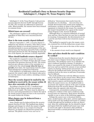 Residential Landlord’s Duty to Return Security Deposits:
                    Subchapter C, Chapter 92, Texas Property Code


  Subchapter C of the Texas Property Code governs               defined as “deterioration that results from the
security deposits (Section 92.001 through Section               intended use of a dwelling . . . but term does not
92.109). The sections are addressed in numerical                include deterioration that results from negligence,
order. When possible, the statutes have been restated           carelessness, accident or abuse of the premises,
in common terms.                                                equipment or chattels by the tenant, by a member of
                                                                the tenant’s household or by a guest of the tenant”
Which leases are covered?                                       (Texas Property Code, Section 92.001[4]).
  The subchapter applies to all residential leases                Although there is a statutory definition of normal
regardless of when they were executed [Section                  wear and tear, there has been no case law to amplify
92.101].                                                        its meaning. Consequently, the determination is on
                                                                a case-by-case basis with no fact situations as prec-
How is the term security deposit defined?                       edents.
  Effective September 1, 1995, a security deposit is              The landlord is required to give the tenant a writ-
defined as any advance of money, other than a rental            ten, itemized list of all the deductions except when
application deposit or an advance payment of rent,                  •	 the tenant owes rent at the time of the surren-
intended primarily to secure performance of the resi-                  der and
dential lease that has been entered by both a landlord              •	 the amount of rent owed is not disputed.
and tenant (Section 92.102). No language dictates the
size of the deposit; the amount is strictly negotiable.         How and when should the unit’s condition
When should landlords return a deposit?                         be verified?
                                                                  Deductions from the security deposit are one of
  The landlord is required to return the tenant’s
                                                                the major areas of dispute between the landlord
security deposit on or before 30 days after the tenant
                                                                and tenant. The problems center on (1) whether the
surrenders the premises (Section 92.103). The tenant
                                                                unit’s condition justified a cleanup, (2) whether a
need not give advance notice of the surrender as a
                                                                defect was caused by the tenant or resulted from nor-
condition for the refund except when the lease so
                                                                mal wear and tear and (3) the amount of any justified
provides. Even then, the requirement must be under-
                                                                repairs on cleanup. Unless proper precautions are
lined and placed in conspicuous bold print.
                                                                taken by the landlord and tenant, proving the unit’s
  If the landlord is in bankruptcy when the refund is
                                                                condition both at the move-in and time of surrender
required, the tenant’s right to the deposit takes prior-
                                                                may be difficult.
ity over the claim of any creditor, including a trustee
                                                                  Part of the problem lies with the different motiva-
in bankruptcy.
                                                                tions of the parties at the critical times. When show-
Must the security deposit be mailed by the                      ing the unit, the landlord tends to accentuate the
                                                                unit’s positive aspects and downplay the negative.
landlord or received by the tenant within 30                    When the tenant moves out, the landlord tends to
days after surrender of the premises?                           accentuate the negative aspects of the unit to justify
  According to Section 92.1071, a landlord must                 deductions from the security deposit. Obviously, the
mail the security deposit (and an accounting if                 tenant takes the opposite side each time.
deductions are made). The letter must be placed in                Consequently, accumulation and preservation
the U.S. mail and postmarked on or before the end of            of objective evidence of the unit’s condition at the
the 30-day period. It does not have to be received by           crucial times are imperative. Both parties should be
the tenant within the 30 days.                                  amiable to one or more of the following suggestions.
                                                                  Perhaps the easiest way to document defects,
What charges may be deducted from a                             flaws, needed repairs, dirty spots, unclean appliances
security deposit?                                               and so forth is for the landlord and tenant to conduct
  Some charges may be deducted from the security                a walk-through and list problems as they are discov-
deposit (Section 92.104). The landlord may deduct               ered. After the walkthrough, the list should be dated
damages and charges for which the tenant is legally             and signed. Both the landlord and tenant may wish
liable under the lease or as a result of its breach.            to reserve the right to document other problems
However, no charges are allowed for normal wear                 discovered within a certain period after move-in or
and tear. The phrase normal wear and tear is                    move-out.


                                                           11
 