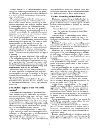 Another approach is to take photographs or video-          accurate records of all security deposits. There is no
tapes of the unit’s condition at move-in and move-            legal requirement that the escrow payment be held
out. This may be supplemental to the walk-through             in a separate account or that it accrue interest.
or in lieu of it if both parties cannot be present at
either or both times.                                         Why is a forwarding address important?
   The latter approach is preferable for several rea-           The tenant is required to give the landlord a writ-
sons. First, the severity of a problem can be docu-           ten statement of the tenant’s forwarding address for
mented better on film. Second, ownership or man-              purposes of refunding the security deposit. Until the
agement may change after move-in. The new owners              written forwarding address is received, the landlord
or managers may dispute the findings of a walk-               has no duty to
through conducted when they were not personally                   •	 return the tenant’s security deposit or
present. Third, in major apartment complexes, it is
                                                                  •	 give the tenant a written description of dam-
physically impossible for the landlord to be present
                                                                     ages and charges.
for each move-in and move-out when many tenants
arrive and leave at the same time.                              However, failure to give the forwarding address
   And finally, photographs taken both at the begin-          does not cause the tenant to forfeit the right of re-
ning and end of a lease term help differentiate dam-          fund or the right to receive a description of damages
ages and normal wear and tear. The tenant is liable           and charges.
for damages but not for normal wear and tear.                   The tenant’s written notice of a forwarding address
   Another unanticipated problem could arise even             is a condition for the refund of the security deposit
with careful walk-throughs and accompanying pho-              (Section 92.107). However, it does not state when or
tographs. Such problems include sudden damages                how the notices must be given.
occurring after move-in that are not caused by the              The tenant has at least two possible approaches to
tenant. These include damages such as a leaking roof          the problem. If the tenant has a permanent address,
or flooding.                                                  as students do while away at college, the forwarding
   Obviously, the tenant should call these problems           (or home) address may be placed on the lease when it
to the landlord’s attention. However, the landlord            is signed.
may do nothing and charge the damages to the ten-               If the forwarding address is not placed on the lease
ant’s security deposit. This could happen, especially         form, proof of the delivery may be a problem. The
if a change of ownership intervenes. Consequently,            tenant may wish to pursue either or both of the fol-
pictorial documentation of damages occurring after            lowing procedures.
move-in should be made and preserved.                           First, personally deliver a written copy of the for-
   Even with a walk-through, photographs or both,             warding address and have the landlord or authorized
the tenant should be aware of any lease provision             agent acknowledge the receipt. Keep the acknowl-
permitting clean-up costs. The wording of the provi-          edgment (on a separate piece of paper) for proof of
sion and the amounts allowed for a cleanup in the             delivery and the date notice was given.
lease are important.                                            Second, send the forwarding address to the land-
   For instance, the tenant might leave the apart-            lord or authorized agent by certified mail, return
ment immaculate. Even so, the lease still may allow           receipt requested. Keep a copy of the notice and the
the landlord to have the unit cleaned for a predeter-         return receipt for proof of delivery.
mined cost.                                                     In fact, either a personal delivery of the forward-
                                                              ing address or a certified letter sent to the landlord
Who returns a deposit when ownership                          approximately 30 days before the lease terminates
changes?                                                      can satisfy several requirements. First, if the lease
                                                              mandates an advance written notice as a condition
  When an intervening change of apartment own-
                                                              for refund of the security deposit (as discussed earlier
ership occurs, the former owner who received the
                                                              by Section 92.103), the advance notice can fulfill
security deposit and the new owner are jointly liable
                                                              such a requirement.
for the return (Section 92.105). However, the former
                                                                Second, as just discussed, the letter can apprise the
owner’s liability terminates once the new owner de-
                                                              landlord of the tenant’s forwarding address if it was
livers to the tenant a signed statement acknowledg-
                                                              not attached to the lease at signing.
ing the owner has received and is responsible for the
                                                                Finally, most written leases require the tenant to
tenant’s security deposit. The notice must specify
                                                              give the landlord a 30-day advance written notice of
the exact amount of the deposit received.
                                                              move-out. This is required even though the lease is
  The section applies to any change of ownership
                                                              for a fixed term. Again, this requirement can be met
by sale, assignment, death, appointment of receiver,
                                                              with such a notice.
bankruptcy or otherwise except to a real estate mort-
                                                                To make sure the check is not lost in the mail, the
gagee who acquires title by foreclosure.
                                                              tenant may wish to amend the lease by requiring the
  Section 92.106 gives a directive without impos-
                                                              landlord to forward both the security deposit and the
ing a penalty. It simply requires the landlord to keep


                                                         12
 