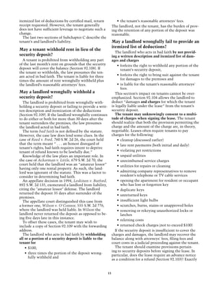 itemized list of deductions by certified mail, return              •	 the tenant’s reasonable attorneys' fees.
receipt requested. However, the tenant generally                The landlord, not the tenant, has the burden of prov-
does not have sufficient leverage to negotiate such a           ing the retention of any portion of the deposit was
change.                                                         reasonable.
  The last two sections of Subchapter C describe the
tenant’s and landlord’s liability.                              May a landlord wrongfully fail to provide an
                                                                itemized list of deductions?
May a tenant withhold rent in lieu of the
                                                                  The landlord who acts in bad faith by not provid-
security deposit?                                               ing a written description and itemized list of dam-
  A tenant is prohibited from withholding any part              ages and charges
of the last month’s rent on grounds that the security               •	 forfeits the right to withhold any portion of the
deposit will cover the balance (Section 92.108). If                    tenant’s security deposit,
the tenant so withholds, the law presumes the ten-
ant acted in bad faith. The tenant is liable for three              •	 forfeits the right to bring suit against the tenant
times the amount of rent wrongfully withheld plus                      for damages to the premises and
the landlord’s reasonable attorneys' fees.                          •	 is liable for the tenant’s reasonable attorneys'
                                                                       fees.
May a landlord wrongfully withhold a                              This section’s impact on tenants cannot be over-
security deposit?                                               emphasized. Section 92.104 allows the landlord to
  The landlord is prohibited from wrongfully with-              deduct “damages and charges for which the tenant
holding a security deposit or failing to provide a writ-        is legally liable under the lease” from the tenant’s
ten description and itemization of the deductions               security deposit.
(Section 92.109). If the landlord wrongfully continues            The tenant may unknowingly consent to a multi-
to do either or both for more than 30 days after the            tude of charges when signing the lease. The tenant
tenant surrenders the premises, the law presumes                should realize that both the provision permitting the
the landlord acted in bad faith.                                charge and the amount of the charge are, in theory,
  The term bad faith is not defined by the statute.             negotiable. Leases often require tenants to pay
However, the case law does lend some clues. In the              charges for the following:
case of Reed v. Ford, 760 S.W. 2d 26, the court held                •	 cleanup (discussed earlier)
that the term meant “ . . . an honest disregard of                  •	 late rent payments (both initial and daily)
tenant’s rights; bad faith requires intent to deprive
tenant of refund known to be lawfully due.”                         •	 violating pet restrictions
  Knowledge of the law plays an important role. In                  •	 unpaid utilities
the case of Ackerman v. Little, 679 S.W. 2d 70, the                 •	 unreimbursed service charges
court held that the landlord was an “amateur lessor”                •	 utilities for repairs or cleaning
having only one rental property. As such, the land-
lord was ignorant of the statute. This was a factor to              •	 admitting company representatives to remove
consider in determining bad faith.                                     resident’s telephone or TV cable services
  An appellate decision in 1994, Leskinen v. Burford,               •	 opening the apartment for resident or occupant
892 S.W. 2d 135, exonerated a landlord from liability,                 who has lost or forgotten key
citing the "amateur lessor" defense. The landlord                   •	 duplicate keys
returned the deposit 35 days after surrender of the
                                                                    •	 unreturned keys
premises.
  The appellate court distinguished this case from                  •	 insufficient light bulbs
a former one, Wilson v. O'Connor, 555 S.W. 2d 776,                  •	 scratches, burns, stains or unapproved holes
where the landlord was held liable. In Wilson the                   •	 removing or rekeying unauthorized locks or
landlord never returned the deposit as opposed to be-                  latches
ing five days late in this instance.
                                                                    •	 reletting costs
  To offset these cases, the tenant may wish to
include a copy of Section 92.109 with the forwarding                •	 returned check charges (not to exceed $100)
address.                                                          If the security deposit is insufficient to cover the
  The landlord who acts in bad faith by withholding             charges and damages, the landlord may recover the
all or a portion of a security deposit is liable to the         balance along with attorneys' fees, filing fees and
tenant for                                                      court costs in a judicial proceeding against the tenant.
    •	 $100,                                                      The tenant should examine provisions pertain-
                                                                ing to security deposits before signing the lease. In
    •	 three times the portion of the deposit wrong-
                                                                particular, does the lease require an advance notice
       fully withheld and
                                                                as a condition for a refund (Section 92.103)? Exactly


                                                           13
 