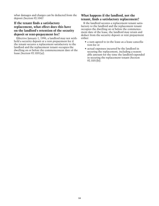 what damages and charges can be deducted from the            What happens if the landlord, not the
deposit (Section 92.104)?                                    tenant, finds a satisfactory replacement?
If the tenant finds a satisfactory                             If the landlord secures a replacement tenant satis-
replacement, what effect does this have                      factory to the landlord and the replacement tenant
                                                             occupies the dwelling on or before the commence-
on the landlord's retention of the security                  ment date of the lease, the landlord may retain and
deposit or rent-prepayment fee?                              deduct from the security deposit or rent prepayment
  Effective January 1, 1996, a landlord may not with-        either:
hold a security deposit or a rent prepayment fee if              •	 a sum agreed to in the lease as a lease cancella-
the tenant secures a replacement satisfactory to the                tion fee or
landlord and the replacement tenant occupies the
                                                                 •	 actual expenses incurred by the landlord in
dwelling on or before the commencement date of the
                                                                    securing the replacement, including a reason-
lease (Section 92.1031[a]).
                                                                    able amount for the time the landlord expended
                                                                    in securing the replacement tenant (Section
                                                                    92.1031[b]).




                                                        14
 