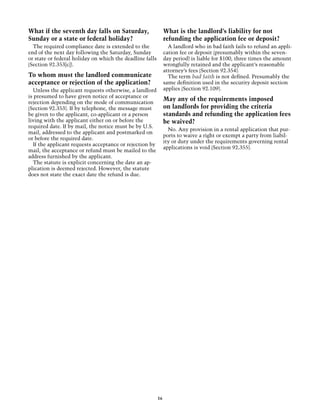 What if the seventh day falls on Saturday,                     What is the landlord’s liability for not
Sunday or a state or federal holiday?                          refunding the application fee or deposit?
  The required compliance date is extended to the                A landlord who in bad faith fails to refund an appli-
end of the next day following the Saturday, Sunday             cation fee or deposit (presumably within the seven-
or state or federal holiday on which the deadline falls        day period) is liable for $100, three times the amount
(Section 92.353[c]).                                           wrongfully retained and the applicant’s reasonable
                                                               attorney’s fees (Section 92.354).
To whom must the landlord communicate                            The term bad faith is not defined. Presumably the
acceptance or rejection of the application?                    same definition used in the security deposit section
  Unless the applicant requests otherwise, a landlord          applies (Section 92.109).
is presumed to have given notice of acceptance or
rejection depending on the mode of communication
                                                               May any of the requirements imposed
(Section 92.353). If by telephone, the message must            on landlords for providing the criteria
be given to the applicant, co-applicant or a person            standards and refunding the application fees
living with the applicant either on or before the              be waived?
required date. If by mail, the notice must be by U.S.
                                                                 No. Any provision in a rental application that pur-
mail, addressed to the applicant and postmarked on
                                                               ports to waive a right or exempt a party from liabil-
or before the required date.
                                                               ity or duty under the requirements governing rental
  If the applicant requests acceptance or rejection by
                                                               applications is void (Section 92.355).
mail, the acceptance or refund must be mailed to the
address furnished by the applicant.
  The statute is explicit concerning the date an ap-
plication is deemed rejected. However, the statute
does not state the exact date the refund is due.




                                                          16
 