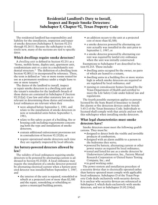 Residential Landlord’s Duty to Install,
                            Inspect and Repair Smoke Detectors:
                        Subchapter F, Chapter 92, Texas Property Code

  The residential landlord has responsibility and                      •	 an addition occurs to the unit at a projected
liability for the installation, inspection and repair                     cost of more than $2,500;
of smoke detectors (Subchapter F, Section 92.251                       •	 a smoke detector powered by alternating cur-
through 92.2611). Because the subchapter is rela-                         rent actually was installed in the unit prior to
tively new, many of the sections are tied to specific                     September 1, 1987; or
dates.
                                                                       •	 a smoke detector powered by alternating cur-
Which dwellings require smoke detectors?                                  rent was required by lawful city ordinance
                                                                          when the unit was initially constructed.
  A dwelling unit is defined in Section 92.251 as a
“home, mobile home, duplex unit, apartment unit,                      Exemptions to Subchapter F are described in Sec-
condominium unit or a unit in a multifamily resi-                  tion 92.253. These include:
dential structure.” The definition of a dwelling from                  •	 dwelling units occupied by the owner, no parts
Section 92.001(1) is incorporated by reference. There,                    of which are leased to a tenant;
the term is defined as ”one or more rooms rented for                   •	 dwelling units in a building five or more stories
use as a permanent residence under a single lease to                      high in which smoke detectors are required or
one or more tenants.”                                                     are regulated by local ordinance; and
  The duties of the landlord to install, inspect
                                                                       •	 nursing or convalescent homes licensed by the
or repair smoke detectors in a dwelling unit and
                                                                          Texas Department of Health and certified to
the tenant’s remedies for the landlord’s breach of
                                                                          meet the Life Safety Code under federal law and
those duties are contained in Subchapter F (Section
                                                                          regulations.
92.252[a]). Case law and other statutory law are ir-
relevant in determining those duties and remedies.                    The fourth possible exemption applies to persons
Local ordinances are relevant when they                            licensed by the State Board of Insurance to install
                                                                   fire alarms or fire detection devices under Article
    •	 were adopted before September 1, 1981, and
                                                                   5.43-2 of the Texas Insurance Code. Individuals so
       relate to the installation of smoke detectors in
                                                                   licensed shall comply with that article and not with
       new or remodeled units before September 1,
                                                                   this subchapter when installing smoke detectors.
       1981;
    •	 relate to fire safety as part of a building, fire or        What legal characteristics must smoke
       housing code including requirements concern-                detectors have?
       ing both the type and installation of smoke
                                                                      Smoke detectors must meet the following qualifi-
       detectors;
                                                                   cations. They must be:
    •	 contain additional enforcement provisions not                   • designed to detect both the visible and invisible
       in contradiction of Section 92.252(b); or                          products of combustion;
    •	 require operational smoke detectors each time                   • designed with an alarm audible to a person in
       they are regularly inspected by local officials.                   the bedrooms they serve;
                                                                       • powered by battery, alternating current or other
Are battery-powered detectors allowed by                                  power source as required by local ordinance;
law?                                                                   • tested and listed for use as a smoke detector by
  The validity of local ordinances requiring smoke                        Underwriters Laboratories, Inc., Factory Mutual
detectors to be powered by alternating current is ad-                     Research Corporation or United States Testing
dressed in Section 92.252(b). A local ordinance may                       Company, Inc.; and
require the installation of a smoke detector powered                   • in good working order.
by alternating electrical current when a battery-pow-                 The power system and installation procedure of
ered detector was installed before September 1, 1987,              a security device that is electrically operated rather
and                                                                than battery operated must comply with applicable
   •	 the interior of the unit is repaired, remodeled or           local ordinances. Subchapter D of the Texas Prop-
      rebuilt at a projected cost of more than $2,500              erty Code deals exclusively with security devices.
      and the repair, remodeling or rebuilding re-                 It is unclear why security devices are referenced in
      quires a municipal building permit;                          Subchapter F, which deals exclusively with smoke
                                                                   detectors, and not in Subchapter D (92.254[a]).


                                                              17
 