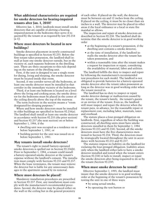 What additional characteristics are required                   of each other. If placed on the wall, the detector
for smoke detectors for hearing-impaired                       must be between six and 12 inches from the ceiling.
                                                               If placed on the ceiling, it must be no closer than six
tenants after Jan. 1, 2010?                                    inches to a wall. The detector may be placed in other
  Effective Jan. 1, 2010, landlords must install smoke         areas if the local ordinance or a local or state fire
detectors that are capable of alerting a hearing-              marshal so allows.
impaired person in the bedrooms they serve if re-                 The inspection and repair of smoke detectors are
quested by the tenant or as required by law (92.254            described in Section 92.258. The landlord shall de-
[a-1]).                                                        termine that the smoke detector is in good working
                                                               order
Where must detectors be located in new
                                                                   •	 at the beginning of a tenant’s possession, if the
buildings?                                                            dwelling unit contains a smoke detector;
   Smoke detector placement in newly constructed                   •	 at the time of installation, if the landlord in-
buildings is specified in Section 92.255. Before the                  stalls the smoke detector after the tenant has
first tenant takes possession, the landlord shall in-                 taken possession; and
stall at least one smoke detector outside, but in the
vicinity of, each separate bedroom in the dwelling                 •	 within a reasonable time after the tenant makes
unit. There are three exceptions to this rule depend-                 a request for inspection or repair, considering
ing on the nature of the dwelling unit.                               the availability of material, labor and utilities.
   First, if the unit is designed to use a single room            The landlord fulfills the duty to inspect and repair
for dining, living and sleeping, the smoke detector            by following the manufacturer’s recommended
must be located inside that room.                              test procedures for each model. The landlord is not
   Second, if one corridor serves all the bedrooms, at         obligated to provide batteries for a battery-operated
least one smoke detector must be installed in that             smoke detector after the tenant takes possession as
corridor in the immediate vicinity of the bedrooms.            long as the detector was in good working order when
   Third, if at least one bedroom is located on a level        the tenant moved in.
above the living and cooking areas, the smoke detec-              The landlord has no duty to inspect or repair
tor for the bedrooms must be placed in the center of           smoke detector damage or malfunction caused by
the ceiling directly above the top of the stairway.            the tenant, the tenant’s family, the tenant’s guests
   The term bedroom in the section means a “room               or an invitee of the tenant. Even so, the landlord
designated for sleeping purposes.”                             still must inspect and repair the detector when the
   Where and how smoke detectors must be installed             tenant pays, in advance, for the reasonable repair or
in older buildings are specified in Section 92.256(a).         replacement cost, including labor, materials, taxes
The landlord shall install at least one smoke detector         and overhead.
in accordance with Section 92.255 (the prior section)             The statute places a four-pronged obligation on
and Section 92.257 (the next section) on or before             landlords. First, regardless of when the building was
September 1, 1984, if the                                      constructed, all dwelling units must have smoke
    •	 dwelling unit was occupied as a residence on or         detectors installed in them by September 1, 1984
       before September 1, 1981, or                            (Sections 92.255 and 92.256). Second, all the smoke
                                                               detectors must have the five characteristics men-
    •	 building permit for the unit was issued on or           tioned in Section 92.254. Third, the detectors must
       before September 1, 1981.                               be strategically located throughout the unit in accor-
                                                               dance with Sections 92.255 and 92.257.
May tenants install smoke detectors?
                                                                  The statutes impose no liability on the landlord for
  The tenant’s right to install battery-operated               violating the four-pronged obligation. Liability arises
smoke detectors is spelled out in Section 92.256(b).           only when the landlord either fails to have a smoke
Prior to September 1, 1984, a tenant could install             detector installed and tested when the tenant enters
a battery-operated smoke detector at the tenant’s              (Section 92.258) or fails to install, inspect or repair
expense without the landlord’s consent. The installa-          the smoke detectors after being requested to do so by
tion must comply with Sections 92.255 and 92.257.              the tenant (Section 92.259).
When the lease terminates, the tenant may remove
the detector but is liable for any unnecessary dam-            When must smoke detectors be tested?
ages to the apartment caused by its removal.                     Effective September 1, 1995, the landlord must
                                                               insure that the smoke detector is in good working
Where must detectors be placed?
                                                               order at the beginning of the tenant’s possession by
  Mandatory installation procedures are prescribed             testing the unit in one of three ways:
in Section 92.257. First, any installation must com-
                                                                   •	 by using actual smoke,
ply with the manufacturer’s recommended proce-
dures. Second, the detector may be placed either on                •	 by operating the test button or
the wall or the ceiling but in the general proximity

                                                          18
 