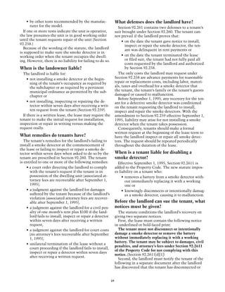 •	 by other tests recommended by the manufac-                What defenses does the landlord have?
        turer for the model.                                        Section 92.261 contains two defenses to a tenant’s
  If one or more tests indicate the unit is operative,            suit brought under Section 92.260. The tenant can-
the law presumes the unit is in good working order                not prevail if the landlord proves that:
until the tenant requests repair of the unit (Section                  •	 on the date the tenant gave notice to install,
92.258.)                                                                  inspect or repair the smoke detector, the ten-
  Because of the wording of the statute, the landlord                     ant was delinquent in rent payments or
is supposed to make sure the smoke detector is in
working order when the tenant occupies the dwell-                      •	 on the date the tenant terminated the lease
ing. However, there is no liability for failing to do so.                 or filed suit, the tenant had not fully paid all
                                                                          costs requested by the landlord and authorized
When is the landowner liable?                                             by Section 92.258.
  The landlord is liable for:                                       The only costs the landlord may request under
     •	 not installing a smoke detector at the begin-             Section 92.258 are advance payments for reasonable
        ning of the tenant’s occupancy as required by             repair or replacement costs, including labor, materi-
        the subchapter or as required by a pertinent              als, taxes and overhead for a smoke detector that
        municipal ordinance as permitted by the sub-              the tenant, the tenant’s family or the tenant’s guests
        chapter or                                                damaged or caused to malfunction.
                                                                    Before September 1, 1995, any recovery for the ten-
     •	 not installing, inspecting or repairing the de-           ant for a defective smoke detector was conditioned
        tector within seven days after receiving a writ-          on the tenant requesting the landlord to install,
        ten request from the tenant (Section 92.259).             inspect and repair the smoke detectors. With the
  If there is a written lease, the lease may require the          amendment to Section 92.259 effective September 1,
tenant to make the initial request for installation,              1995, liability may arise for not installing a smoke
inspection or repair in writing versus making the                 detector when the tenant takes possession.
request orally.                                                     Consequently, tenants should make a formal
                                                                  written request at the beginning of the lease term to
What remedies do tenants have?                                    have the landlord inspect or repair all smoke detec-
  The tenant’s remedies for the landlord’s failing to             tors. The request should be repeated periodically
install a smoke detector at the commencement of                   throughout the duration of the lease.
the lease or failing to inspect or repair a smoke de-
tector within seven days when asked to do so by the               When is a tenant liable for disabling a
tenant are prescribed in Section 92.260. The tenant               smoke detector?
is entitled to one or more of the following remedies:               Effective September 1, 1995, Section 92.2611 is
    • a court order directing the landlord to comply              added to the Property Code. The new statute impos-
       with the tenant’s request if the tenant is in              es liability on a tenant who:
       possession of the dwelling unit (associated at-                 •	 removes a battery from a smoke detector with-
       torney fees are recoverable after September 1,                     out immediately replacing it with a working
       1995),                                                             one or
    •	 a judgment against the landlord for damages                     •	 knowingly disconnects or intentionally damag-
       suffered by the tenant because of the landlord’s                   es a smoke detector, causing it to malfunction.
       violation (associated attorney fees are recover-
       able after September 1, 1995),                             Before the landlord can sue the tenant, what
    •	 a judgment against the landlord for a civil pen-           notices must be given?
       alty of one month’s rent plus $100 if the land-              The statute conditions the landlord’s recovery on
       lord fails to install, inspect or repair a detector        giving two separate notices.
       within seven days after receiving a written                  First, the lease must contain the following notice
       request,                                                   in underlined or bold-faced print:
    •	 a judgment against the landlord for court costs              The tenant must not disconnect or intentionally
       (no attorney’s fees recoverable after September            damage a smoke detector or remove the battery
       1, 1995),                                                  without immediately replacing it with a working
                                                                  battery. The tenant may be subject to damages, civil
    •	 unilateral termination of the lease without a
                                                                  penalties, and attorney’s fees under Section 92.2611
       court proceeding if the landlord fails to install,
                                                                  of the Property Code for not complying with this
       inspect or repair a detector within seven days
                                                                  notice. (Section 92.2611[d][1])
       after receiving a written request.
                                                                    Second, the landlord must notify the tenant of the
                                                                  following in a separate document after the landlord
                                                                  has discovered that the tenant has disconnected or


                                                             19
 