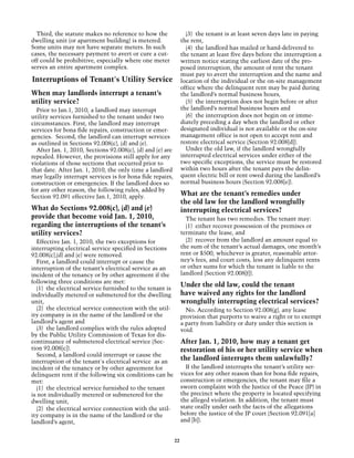 Third, the statute makes no reference to how the                 (3) the tenant is at least seven days late in paying
dwelling unit (or apartment building) is metered.                the rent,
Some units may not have separate meters. In such                   (4) the landlord has mailed or hand-delivered to
cases, the necessary payment to avert or cure a cut-             the tenant at least five days before the interruption a
off could be prohibitive, especially where one meter             written notice stating the earliest date of the pro-
serves an entire apartment complex.                              posed interruption, the amount of rent the tenant
                                                                 must pay to avert the interruption and the name and
Interruptions of Tenant's Utility Service                        location of the individual or the on-site management
                                                                 office where the delinquent rent may be paid during
When may landlords interrupt a tenant’s                          the landlord’s normal business hours,
utility service?                                                   (5) the interruption does not begin before or after
  Prior to Jan.1, 2010, a landlord may interrupt                 the landlord’s normal business hours and
utility services furnished to the tenant under two                 (6) the interruption does not begin on or imme-
circumstances. First, the landlord may interrupt                 diately preceding a day when the landlord or other
services for bona fide repairs, construction or emer-            designated individual is not available or the on-site
gencies. Second, the landlord can interrupt services             management office is not open to accept rent and
as outlined in Sections 92.008(c), (d) and (e).                  restore electrical service (Section 92.008[d]).
  After Jan. 1, 2010, Sections 92.008(c), (d) and (e) are          Under the old law, if the landlord wrongfully
repealed. However, the provisions still apply for any            interrupted electrical services under either of the
violations of those sections that occurred prior to              two specific exceptions, the service must be restored
that date. After Jan. 1, 2010, the only time a landlord          within two hours after the tenant pays the delin-
may legally interrupt services is for bona fide repairs,         quent electric bill or rent owed during the landlord’s
construction or emergencies. If the landlord does so             normal business hours (Section 92.008[e]).
for any other reason, the following rules, added by
Section 92.091 effective Jan.1, 2010, apply.                     What are the tenant’s remedies under
                                                                 the old law for the landlord wrongfully
What do Sections 92.008(c), (d) and (e)                          interrupting electrical services?
provide that become void Jan. 1, 2010,                             The tenant has two remedies. The tenant may:
regarding the interruptions of the tenant’s                        (1) either recover possession of the premises or
utility services?                                                terminate the lease, and
  Effective Jan. 1, 2010, the two exceptions for                   (2) recover from the landlord an amount equal to
interrupting electrical service specified in Sections            the sum of the tenant’s actual damages, one month’s
92.008(c),(d) and (e) were removed.                              rent or $500, whichever is greater, reasonable attor-
  First, a landlord could interrupt or cause the                 ney’s fees, and court costs, less any delinquent rents
interruption of the tenant’s electrical service as an            or other sums for which the tenant is liable to the
incident of the tenancy or by other agreement if the             landlord (Section 92.008[f]).
following three conditions are met:
  (1) the electrical service furnished to the tenant is
                                                                 Under the old law, could the tenant
individually metered or submetered for the dwelling              have waived any rights for the landlord
unit,                                                            wrongfully interrupting electrical services?
  (2) the electrical service connection with the util-             No. According to Section 92.008(g), any lease
ity company is in the name of the landlord or the                provision that purports to waive a right or to exempt
landlord’s agent and                                             a party from liability or duty under this section is
  (3) the landlord complies with the rules adopted               void.
by the Public Utility Commission of Texas for dis-
continuance of submetered electrical service (Sec-               After Jan. 1, 2010, how may a tenant get
tion 92.008[c]).                                                 restoration of his or her utility service when
  Second, a landlord could interrupt or cause the
interruption of the tenant's electrical service as an
                                                                 the landlord interrupts them unlawfully?
incident of the tenancy or by other agreement for                  If the landlord interrupts the tenant’s utility ser-
delinquent rent if the following six conditions can be           vices for any other reason than for bona fide repairs,
met:                                                             construction or emergencies, the tenant may file a
  (1) the electrical service furnished to the tenant             sworn complaint with the Justice of the Peace (JP) in
is not individually metered or submetered for the                the precinct where the property is located specifying
dwelling unit,                                                   the alleged violation. In addition, the tenant must
  (2) the electrical service connection with the util-           state orally under oath the facts of the allegations
ity company is in the name of the landlord or the                before the justice of the JP court (Section 92.091[a]
landlord’s agent,                                                and [b]).


                                                            22
 