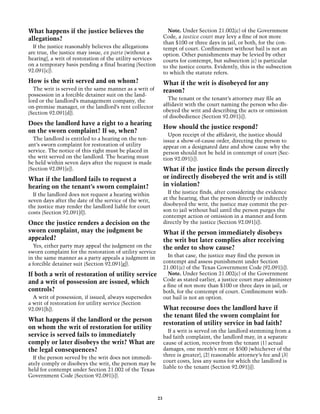 What happens if the justice believes the                         Note. Under Section 21.002(c) of the Government
allegations?                                                   Code, a justice court may levy a fine of not more
                                                               than $100 or three days in jail, or both, for the con-
  If the justice reasonably believes the allegations           tempt of court. Confinement without bail is not an
are true, the justice may issue, ex parte (without a           option. Other punishments may be levied by other
hearing), a writ of restoration of the utility services        courts for contempt, but subsection (c) is particular
on a temporary basis pending a final hearing (Section          to the justice courts. Evidently, this is the subsection
92.091[c]).                                                    to which the statute refers.
How is the writ served and on whom?                            What if the writ is disobeyed for any
  The writ is served in the same manner as a writ of           reason?
possession in a forcible detainer suit on the land-
lord or the landlord’s management company, the                   The tenant or the tenant’s attorney may file an
on-premise manager, or the landlord’s rent collector           affidavit with the court naming the person who dis-
(Section 92.091[d]).                                           obeyed the writ and describing the acts or omission
                                                               of disobedience (Section 92.091[i]).
Does the landlord have a right to a hearing
                                                               How should the justice respond?
on the sworn complaint? If so, when?
                                                                 Upon receipt of the affidavit, the justice should
  The landlord is entitled to a hearing on the ten-            issue a show-of-cause order, directing the person to
ant’s sworn complaint for restoration of utility               appear on a designated date and show cause why the
service. The notice of this right must be placed in            person should not be held in contempt of court (Sec-
the writ served on the landlord. The hearing must              tion 92.091[i]).
be held within seven days after the request is made
(Section 92.091[e]).                                           What if the justice finds the person directly
What if the landlord fails to request a                        or indirectly disobeyed the writ and is still
hearing on the tenant’s sworn complaint?                       in violation?
  If the landlord does not request a hearing within              If the justice finds, after considering the evidence
seven days after the date of the service of the writ,          at the hearing, that the person directly or indirectly
the justice may render the landlord liable for court           disobeyed the writ, the justice may commit the per-
costs (Section 92.091[f]).                                     son to jail without bail until the person purges the
                                                               contempt action or omission in a manner and form
Once the justice renders a decision on the                     directly by the justice (Section 92.091[i]).
sworn complaint, may the judgment be                           What if the person immediately disobeys
appealed?                                                      the writ but later complies after receiving
  Yes, either party may appeal the judgment on the             the order to show cause?
sworn complaint for the restoration of utility service
in the same manner as a party appeals a judgment in              In that case, the justice may find the person in
a forcible detainer suit (Section 92.091[g]).                  contempt and assess punishment under Section
                                                               21.001(c) of the Texas Government Code (92.091[i]).
If both a writ of restoration of utility service                 Note. Under Section 21.002(c) of the Government
and a writ of possession are issued, which                     Code as stated earlier, a justice court may administer
                                                               a fine of not more than $100 or three days in jail, or
controls?                                                      both, for the contempt of court. Confinement with-
  A writ of possession, if issued, always supersedes           out bail is not an option.
a writ of restoration for utility service (Section
92.091[h]).                                                    What recourse does the landlord have if
                                                               the tenant filed the sworn complaint for
What happens if the landlord or the person
                                                               restoration of utility service in bad faith?
on whom the writ of restoration for utility
                                                                 If a writ is served on the landlord stemming from a
service is served fails to immediately                         bad faith complaint, the landlord may, in a separate
comply or later disobeys the writ? What are                    cause of action, recover from the tenant (1) actual
the legal consequences?                                        damages, one month’s rent or $500 (whichever of the
                                                               three is greater), (2) reasonable attorney’s fee and (3)
  If the person served by the writ does not immedi-
                                                               court costs, less any sums for which the landlord is
ately comply or disobeys the writ, the person may be
                                                               liable to the tenant (Section 92.091[j]).
held for contempt under Section 21.002 of the Texas
Government Code (Section 92.091[i]).



                                                          23
 