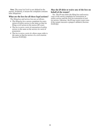Note. The term bad faith is not defined in the             May the JP defer or waive any of the fees on
statute. Evidently, it means the complaint contains          behalf of the tenant?
false allegations.
                                                                Yes. The JP may defer the filing fees and service
What are the fees for all these legal actions?               costs of the sworn complaint for restoration of
 The filing fees and service fees are as follows.            utility service and the writ for restoration of util-
                                                             ity service. Likewise, the JP may waive court costs
 •	 The filing fee for a sworn complaint for resto-
                                                             if the tenant executes a pauper’s affidavit (Section
    ration of utility service is the same as that for
                                                             92.091[k]).
    filing a civil action in the justice (JP) court.
 •	 The fee to serve a writ of restoration of utility
    service is the same as the service of a writ of
    possession.
 •	 The fee to serve a writ of a show-cause order is
    the same as that for service of a civil citation
    (Section 92.091[k]).




                                                        24
 