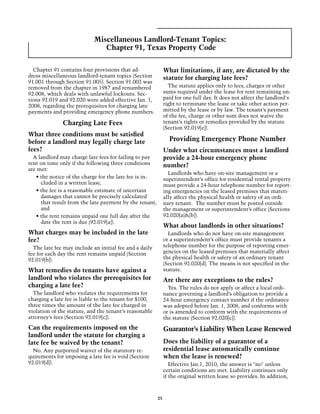 Miscellaneous Landlord-Tenant Topics:
                               Chapter 91, Texas Property Code

  Chapter 91 contains four provisions that ad-               What limitations, if any, are dictated by the
dress miscellaneous landlord-tenant topics (Section          statute for charging late fees?
91.001 through Section 91.005). Section 91.002 was
removed from the chapter in 1987 and renumbered                The statute applies only to fees, charges or other
92.008, which deals with unlawful lockouts. Sec-             sums required under the lease for rent remaining un-
tions 92.019 and 92.020 were added effective Jan. 1,         paid for one full day. It does not affect the landlord's
2008, regarding the prerequisites for charging late          right to terminate the lease or take other action per-
payments and providing emergency phone numbers.              mitted by the lease or by law. The tenant’s payment
                                                             of the fee, charge or other sum does not waive the
              Charging Late Fees                             tenant’s rights or remedies provided by the statute
                                                             (Section 92.019[e]).
What three conditions must be satisfied
before a landlord may legally charge late                      Providing Emergency Phone Number
fees?                                                        Under what circumstances must a landlord
  A landlord may charge late fees for failing to pay         provide a 24-hour emergency phone
rent on time only if the following three conditions          number?
are met:
                                                               Landlords who have on-site management or a
   • the notice of the charge for the late fee is in-        superintendent’s office for residential rental property
     cluded in a written lease,                              must provide a 24-hour telephone number for report-
   • the fee is a reasonable estimate of uncertain           ing emergencies on the leased premises that materi-
     damages that cannot be precisely calculated             ally affect the physical health or safety of an ordi-
     that result from the late payment by the tenant,        nary tenant. The number must be posted outside
     and                                                     the management or superintendent’s office (Sections
   • the rent remains unpaid one full day after the          92.020[a]&[b]).
     date the rent is due (92.019[a]).
                                                             What about landlords in other situations?
What charges may be included in the late                       Landlords who do not have on-site management
fee?                                                         or a superintendent’s office must provide tenants a
  The late fee may include an initial fee and a daily        telephone number for the purpose of reporting emer-
fee for each day the rent remains unpaid (Section            gencies on the leased premises that materially affect
92.019[b]).                                                  the physical health or safety of an ordinary tenant
                                                             (Section 92.020[d]. The means is not specified in the
What remedies do tenants have against a                      statute.
landlord who violates the prerequisites for                  Are there any exceptions to the rules?
charging a late fee?                                           Yes. The rules do not apply or affect a local ordi-
  The landlord who violates the requirements for             nance governing a landlord’s obligation to provide a
charging a late fee is liable to the tenant for $100,        24-hour emergency contact number if the ordinance
three times the amount of the late fee charged in            was adopted before Jan. 1, 2008, and conforms with
violation of the statute, and the tenant’s reasonable        or is amended to conform with the requirements of
attorney’s fees (Section 92.019[c]).                         the statute (Section 92.020[c]).
Can the requirements imposed on the                          Guarantor’s Liability When Lease Renewed
landlord under the statute for charging a
late fee be waived by the tenant?                            Does the liability of a guarantor of a
  No. Any purported waiver of the statutory re-              residential lease automatically continue
quirements for imposing a late fee is void (Section          when the lease is renewed?
92.019[d]).                                                     Effective Jan.1, 2010, the answer is "no" unless
                                                             certain conditions are met. Liability continues only
                                                             if the original written lease so provides. In addition,



                                                        25
 