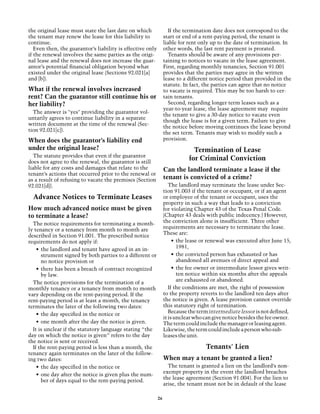 the original lease must state the last date on which               If the termination date does not correspond to the
the tenant may renew the lease for this liability to             start or end of a rent-paying period, the tenant is
continue.                                                        liable for rent only up to the date of termination. In
   Even then, the guarantor’s liability is effective only        other words, the last rent payment is prorated.
if the renewal involves the same parties as the origi-             Tenants should be aware of any provisions per-
nal lease and the renewal does not increase the guar-            taining to notices to vacate in the lease agreement.
antor’s potential financial obligation beyond what               First, regarding monthly tenancies, Section 91.001
existed under the original lease (Sections 92.021[a]             provides that the parties may agree in the written
and [b]).                                                        lease to a different notice period than provided in the
                                                                 statute. In fact, the parties can agree that no notice
What if the renewal involves increased                           to vacate is required. This may be too harsh to cer-
rent? Can the guarantor still continue his or                    tain tenants.
her liability?                                                     Second, regarding longer term leases such as a
                                                                 year-to-year lease, the lease agreement may require
  The answer is "yes" providing the guarantor vol-
                                                                 the tenant to give a 30-day notice to vacate even
untarily agrees to continue liability in a separate
                                                                 though the lease is for a given term. Failure to give
written document at the time of the renewal (Sec-
                                                                 the notice before moving continues the lease beyond
tion 92.021[c]).
                                                                 the set term. Tenants may wish to modify such a
When does the guarantor’s liability end                          provision.
under the original lease?                                                     Termination of Lease
  The statute provides that even if the guarantor
does not agree to the renewal, the guarantor is still
                                                                            for Criminal Conviction
liable for any costs and damages that relate to the              Can the landlord terminate a lease if the
tenant’s actions that occurred prior to the renewal or
as a result of refusing to vacate the premises (Section          tenant is convicted of a crime?
92.021[d]).                                                         The landlord may terminate the lease under Sec-
                                                                 tion 91.003 if the tenant or occupant, or if an agent
  Advance Notices to Terminate Leases                            or employee of the tenant or occupant, uses the
                                                                 property in such a way that leads to a conviction
How much advanced notice must be given                           for violating Chapter 43 of the Texas Penal Code.
to terminate a lease?                                            (Chapter 43 deals with public indecency.) However,
                                                                 the conviction alone is insufficient. Three other
  The notice requirements for terminating a month-
                                                                 requirements are necessary to terminate the lease.
ly tenancy or a tenancy from month to month are
                                                                 These are:
described in Section 91.001. The prescribed notice
requirements do not apply if:                                         •	 the lease or renewal was executed after June 15,
                                                                         1981,
    •	 the landlord and tenant have agreed in an in-
       strument signed by both parties to a different or              •	 the convicted person has exhausted or has
       no notice provision or                                            abandoned all avenues of direct appeal and
    •	 there has been a breach of contract recognized                 •	 the fee owner or intermediate lessor gives writ-
       by law.                                                           ten notice within six months after the appeals
                                                                         are exhausted or abandoned.
  The notice provisions for the termination of a
monthly tenancy or a tenancy from month to month                    If the conditions are met, the right of possession
vary depending on the rent-paying period. If the                 to the property reverts to the landlord ten days after
rent-paying period is at least a month, the tenancy              the notice is given. A lease provision cannot override
terminates the later of the following two dates:                 this statutory right of termination.
                                                                    Because the term intermediate lessor is not defined,
    •	 the day specified in the notice or
                                                                 it is unclear who can give notice besides the fee owner.
    •	 one month after the day the notice is given.              The term could include the manager or leasing agent.
  It is unclear if the statutory language stating “the           Likewise, the term could include a person who sub-
day on which the notice is given” refers to the day              leases the unit.
the notice is sent or received.
  If the rent-paying period is less than a month, the                              Tenants' Lien
tenancy again terminates on the later of the follow-
ing two dates:                                                   When may a tenant be granted a lien?
    •	 the day specified in the notice or                          The tenant is granted a lien on the landlord’s non-
                                                                 exempt property in the event the landlord breaches
    •	 one day after the notice is given plus the num-
                                                                 the lease agreement (Section 91.004). For the lien to
       ber of days equal to the rent-paying period.
                                                                 arise, the tenant must not be in default of the lease

                                                            26
 