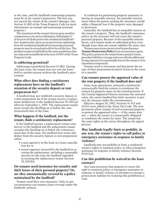 at the time, and the landlord’s nonexempt property                 A condition for purchasing property insurance is
must be in the tenant’s possession. The lien can-                having an insurable interest. An insurable interest
not exceed the extent of the tenant’s damages. (See              arises when the person seeking the insurance would
Section 41.002 of the Texas Property Code for more               suffer a financial loss if the property were damaged
information on exempt and nonexempt personal                     or destroyed.
property.)                                                         Generally, the landlord has no insurable interest in
  The treatment of the tenant’s lien is quite small in           the tenant's property. Thus, the landlord's insurance
comparison to an entire subchapter (Subchapter C                 policy on the structure will not cover the tenant's
of Section 54) dedicated to the residential landlord’s           personal property. Because of the insurable-interest
lien. In particular, there are no provisions explaining          factor, each tenant needs an individual policy even
how the residential landlord’s nonexempt personal                though more than one tenant inhabits the same unit.
property may be seized and sold in lieu of the lien. The           Tenants may secure protection by purchasing a
prudent tenant would follow the same guidelines that             Tenants Homeowner Policy from an insurance agent.
are imposed on landlords in Section 54.045 of the Texas          The policy protects the tenant from casualty losses,
Property Code.                                                   provides liability coverage and even affords additional
                                                                 living expenses if a catastrophe forces the tenant to live
Is subletting permitted?                                         elsewhere temporarily.
  Subletting is prohibited (Section 91.005). During                Tenants need to inventory and document the ex-
the lease term, the tenant may not rent the lease-               tent of their possessions for proof of loss in the event
hold to another person without the landlord’s prior              of a casualty.
consent.
                                                                 Can tenants protest the appraised value of
What effect does finding a satisfactory                          the rent property if the landlord does not?
replacement have on the landlord’s                                 Some lease agreements, primarily commercial,
retention of the security deposit or rent                        contractually bind the tenants to reimburse the
prepayment fee?                                                  owners for property taxes on the leased premises. If
                                                                 the Central Appraisal District increases the assessed
  A landlord may not withhold a security deposit or
                                                                 value, the owner-landlord has little incentive to pro-
a rent prepayment fee if the tenant secures a replace-
                                                                 test the increase under the circumstances.
ment satisfactory to the landlord (Section 92.1031[a])
                                                                   Effective August 28, 1995, Sections 41.413 and
effective September 1, 1995. The replacement tenant
                                                                 42.015 were added to the Texas Tax Code. The new
must occupy the dwelling on or before the com-
                                                                 provisions allow tenants of real or personal property
mencement date of the lease.
                                                                 to protest the appraised value — if the owner does
What happens if the landlord, not the                            not — when the tenant is contractually obligated
                                                                 to reimburse the owner for taxes. The tenant has
tenant, finds a satisfactory replacement?                        the same rights as the owner throughout the appeal
  If the landlord secures a replacement tenant satis-            process.
factory to the landlord and the replacement tenant
occupies the dwelling on or before the commence-                 May landlords legally limit or prohibit, in
ment date of the lease, the landlord may retain and              any way, the tenant's rights to call police or
deduct from the security deposit or rent prepayment
                                                                 emergency assistance in response to family
either:
                                                                 violence?
     •	 a sum agreed to in the lease as a lease cancella-
        tion fee or                                                Landlords may not prohibit or limit a residential
                                                                 tenant's rights to summon police or other emergency
     •	 actual expenses incurred by the landlord in se-
                                                                 assistance in response to family violence [Section
        curing the replacement, including a reasonable
                                                                 92.015(a)].
        amount for the time the landlord expended
        in securing the replacement tenant (Section              Can this prohibition be waived in the lease
        92.1031[b]).
                                                                 contract?
Do tenants need insurance for casualty and                         Any lease provision that purports to waive the
theft losses of their personal property? Or,                     right to summon police or emergency assistance in
                                                                 response to family violence or attempts to exempt a
are they automatically covered by a policy
                                                                 person from liability for violating this prohibition is
maintained by the landlord?                                      void.
  Tenants need their own insurance. Only in rare
circumstances can tenants claim coverage under the
landlords' policies.



                                                            27
 