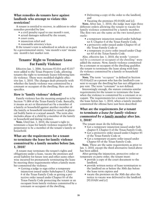 What remedies do tenants have against                                •	 Delivering a copy of the order to the landlord,
landlords who attempt to violate this                                   and
                                                                     •	 Vacating the premises (92.016[b] and [c]).
restriction?                                                      Note. After Jan. 1, 2010, the judge may sign three
  A tenant is entitled to recover, in addition to other         different orders allowing the tenant to vacate for
remedies provided by law:                                       family violence committed by a family member.
     •	 a civil penalty equal to one month's rent,              The first two are the same as the two noted previ-
     •	 actual damages suffered by the tenant,                  ously:
     •	 court costs,                                                 •	 a temporary injunction issued under Subchap-
     •	 injunction relief and                                           ter F, Chapter 6 of the Texas Family Code,
     •	 reasonable attorney's fees.                                  •	 a protective order issued under Chapter 85 of
  If the tenant's rent is subsidized in whole or in part                the Texas Family Code or
by a governmental entity, "one month's rent" means                   •	 a temporary ex parte order issued under Chap-
one month's fair market rent.                                           ter 83 of the Texas Family Code.
                                                                  Also, effective Jan. 1, 2010, the words “commit-
    Tenants' Right to Terminate Lease                           ted by a cotenant or occupant of the dwelling” were
                                                                added the statute. Now, family violence committed
          For Family Violence                                   by a cotenant or occupant of the dwelling qualifies
  Effective Jan. 1, 2006, Sections 92.016 and 92.017            the tenant to terminate the lease along with fam-
were added to the Texas Property Code, allowing                 ily violence committed by a family or household
tenants the right to terminate leases following fam-            member.
ily violence. These were modified slightly effec-                 Note. The term “occupant” is defined in Section
tive Jan. 1, 2010. The changes dealt primarily with             92.016(a)(2) as a person who has the landlord’s con-
whether the family violence was committed by a                  sent to occupy the dwelling but has not obligation to
cotenant or occupant of the dwelling. Here are the              pay rent. The term “cotenant” is not defined.
specifics.                                                        Interestingly enough, the statute contains similar
                                                                requirements for the tenant to terminate the lease
How is "family violence" defined?                               when the violence is committed by a cotenant or oc-
   Family violence has the meaning assigned to it by            cupant. The requirements for a tenant to terminate
Section 71.004 of the Texas Family Code. Basically,             the lease before Jan. 1, 2010, when a family member
it means an act or threatened act by a member of                committed the offense have just been described.
a family or household against another member of
the family or household intended to result in physi-            What are the requirements for a tenant
cal bodily harm or a sexual assault. The term also              to terminate a lease for family violence
includes abuse of a child by a member of the family             commented by a family member after Jan.
or household and dating violence.                               1, 2010?
   Note. Until Jan. 1, 2010, the tenant's right to
terminate a lease for family violence required the                The tenant must do the following:
perpetrator to be a member of the tenant's family or                •	 Get a temporary injunction issued under Sub-
household.                                                             chapter F, Chapter 6 of the Texas Family Code,
                                                                    •	 Get a protective order issued under Chapter 85
What are the requirements for a tenant                                 of the Texas Family Code or
to terminate the lease for family violence                          •	 Get a temporary ex parte order issued under
                                                                       Chapter 83 of the Texas Family Code.
committed by a family member before Jan.                          Note. These are the same requirements as prior to
1, 2010?                                                        Jan. 1, 2010, except the third alternative listed above
  A tenant may terminate the tenant’s rights and                has been added.
obligations under a lease, vacate the premises and                After getting the injunction, protective order or
avoid liability for future rent and other sums other-           temporary ex parte order, the tenant must:
wise incurred for prematurely terminating the lease                 •	 provide a copy of the court document to the
by meeting three requirements when a family mem-                       landlord,
ber committed the violence.                                         •	 provide written notice of lease termination to
    •	 Getting a judge to sign either a temporary                      the landlord on or before the 30th day before
       injunction issued under Subchapter F, Chapter                   the lease term expires and
       6 of the Texas Family Code or getting a pro-                 •	 vacate the premises on the 30th day after the
       tective order issued under Chapter 85 of the                    notice to vacate was delivered to the landlord.
       Texas Family Code protecting the tenant or an                   [92.016(b) and (c)]
       occupant from family violence committed by a
       cotenant or occupant of the dwelling,


                                                           28
 
