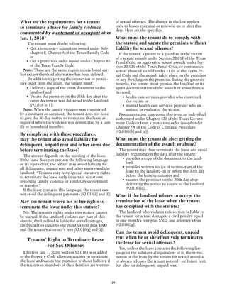 What are the requirements for a tenant                         of sexual offenses. The change in the law applies
to terminate a lease for family violence                       only to leases executed or renewed on or after this
                                                               date. Here are the specifics.
commented by a cotenant or occupant after
Jan. 1, 2010?                                                  What must the tenant do to comply with
     The tenant must do the following:                         the statute and vacate the premises without
     •	 Get a temporary injunction issued under Sub-           liability for sexual offenses?
        chapter F, Chapter 6 of the Texas Family Code            If the tenant, a parent or a guardian is the victim
        or                                                     of a sexual assault under Section 22.011 of the Texas
     •	 Get a protective order issued under Chapter 85         Penal Code, an aggravated sexual assault under Sec-
        of the Texas Family Code.                              tion 22.021 of the Texas Penal Code, or continuous
  Note. These are the same requirements listed ear-            sexual abuse of a child under 21.01 of the Texas Pe-
lier except the third alternative has been deleted.            nal Code and the assault takes place on the premises
      In addition to getting the injunction or protec-         or any dwelling on the premises during the prior six
tive order from the court, the tenant must:                    months, the tenant must provide the landlord or its
     •	 Deliver a copy of the court document to the            agent documentation of the assault or abuse from a
        landlord and                                           licensed:
     •	 Vacate the premises on the 30th day after the               •	 health care services provider who examined
        court document was delivered to the landlord.                  the victim or
        [(92.016 [c-1]).                                            •	 mental health care services provider who ex-
  Note. When the family violence was committed                         amined or evaluated the victim.
by a cotenant or occupant, the tenant does not have              Documentation may come also from an individual
to give the 30-day notice to terminate the lease as            authorized under Chapter 420 of the Texas Govern-
required when the violence was committed by a fam-             ment Code or from a protective order issued under
ily or household member.                                       Chapter 7A of the Code of Criminal Procedure
                                                               (92.0161[b] and [c]).
By complying with these procedures,
may the tenant also avoid liability for                        What must the tenant do after getting the
delinquent, unpaid rent and other sums due                     documentation of the assault or abuse?
before terminating the lease?                                    The tenant may then terminate the lease and avoid
   The answer depends on the wording of the lease.             liability beginning on the date after the tenant:
If the lease does not contain the following language               •	 provides a copy of the document to the land-
or its equivalent, the tenant may avoid liability for                 lord,
all delinquent, unpaid rent and other sums owed the                •	 provides written notice of termination of the
landlord: “Tenants may have special statutory rights                  lease to the landlord on or before the 30th day
to terminate the lease early in certain situations                    before the lease terminates and
involving family violence or a military deployment                 •	 vacates the premises on the 30th day after
or transfer.”                                                         delivering the notice to vacate to the landlord
   If the lease contains this language, the tenant can-               (92.0161[d]).
not avoid the delinquent payments (92.016[d] and [f]).         What if the landlord refuses to accept the
May the tenant waive his or her rights to                      termination of the lease when the tenant
terminate the lease under this statute?                        has complied with the statute?
  No. The tenant’s rights under this statute cannot              The landlord who violates this section is liable to
be waived. If the landlord violates any part of this           the tenant for actual damages, a civil penalty equal
statute, the landlord is liable for actual damages,            to one month’s rent plus $500, and attorney’s fees
civil penalties equal to one month’s rent plus $500            (92.0161[g]).
and the tenant’s attorney’s fees (92.016[g] and [f]).
                                                               Can the tenant avoid delinquent, unpaid
                                                               rent when he or she effectively terminates
    Tenants' Right to Terminate Lease
                                                               the lease for sexual offenses?
             For Sex Offenses
                                                                 Yes, unless the lease contains the following lan-
  Effective Jan. 1, 2010, Section 92.0161 was added            guage or the substantial equivalent of it, the termi-
to the Property Code allowing tenants to terminate             nation of the lease by the tenant for sexual assaults
the lease and vacate the premises without liability if         or abuses releases the tenant not only for future rent,
the tenants or members of their families are victims           but also for delinquent, unpaid rent.



                                                          29
 