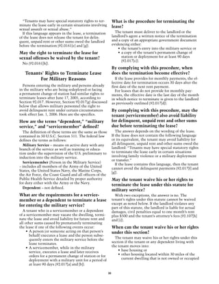 “Tenants may have special statutory rights to ter-           What is the procedure for terminating the
minate the lease early in certain situations involving         lease?
sexual assault or sexual abuse.”
  If this language appears in the lease, a termination           The tenant must deliver to the landlord or the
of the lease does not release the tenant for delin-            landlord’s agent a written notice of the termination
quent, unpaid rent or other sums owed the landlord             and a copy of an appropriate government document
before the termination (92.0161[e] and [g]).                   evidencing either:
                                                                   •	 the tenant’s entry into the military service or
May the right to terminate the lease for                           •	 a copy of the tenant’s permanent change of
sexual offenses be waived by the tenant?                              station or deployment for at least 90 days
                                                                      (92.017[c]).
  No (92.0161[h]).
                                                               By complying with this procedure, when
   Tenants' Rights to Terminate Lease                          does the termination become effective?
         For Military Reasons                                     If the lease provides for monthly payments, the ef-
                                                               fective date for termination occurs 30 days after the
  Persons entering the military and persons already            first date of the next rent payment.
in the military who are being redeployed or facing                For leases that do not provide for monthly pay-
a permanent change of station had similar rights to            ments, the effective date is the last day of the month
terminate leases after June 17, 2005, according to             in which notice to terminate is given to the landlord
Section 92.017. However, Section 92.017(g) discussed           as previously outlined (92.017[d]).
below that allows military personnel the right to
avoid delinquent rent under certain circumstances              By complying with this procedure, may the
took effect Jan. 1, 2006. Here are the specifics.              tenant (servicemember) also avoid liability
How are the terms “dependent,” “military                       for delinquent, unpaid rent and other sums
service,” and “servicemember” defined?                         due before terminating the lease?
  The definition of these terms are the same as those             The answer depends on the wording of the lease.
contained in 50 U.S.C. Section 511. The federal law            If the lease does not contain the following language
defines the terms as follows:                                  or its equivalent, the tenant may avoid liability for
  Military Service – means on active duty with any             all delinquent, unpaid rent and other sums owed the
branch of the service as well as training or educa-            landlord: “Tenants may have special statutory rights
tion under the supervision of the U.S. preliminary to          to terminate the lease early in certain situations
induction into the military service.                           involving family violence or a military deployment
                                                               or transfer.”
  Servicemember (Person in the Military Service)
                                                                  If the lease contains this language, then the tenant
– includes all members of the Army of the United
                                                               cannot avoid the delinquent payments (92.017[f] and
States, the United States Navy, the Marine Corps,
                                                               [g]).
the Air Force, the Coast Guard and all officers of the
Public Health Service detailed by proper authority             May the tenant waive his or her rights to
for duty either with the Army or the Navy.
                                                               terminate the lease under this statute for
  Dependent – not defined.
                                                               military service?
What are the requirements for a service­                         With two exceptions, the answer is no. The
member or a dependent to terminate a lease                     tenant’s rights under this statute cannot be waived
                                                               except as noted below. If the landlord violates any
for entering the military service?
                                                               part of this statute, the landlord is liable for actual
  A tenant who is a servicemember or a dependent               damages, civil penalties equal to one month’s rent
of a servicemember may vacate the dwelling, termi-             plus $500 and the tenant’s attorney’s fees (92.107[h]
nate the lease and avoid liability for future rent and         and [i]).
all other sums caused by prematurely terminating
the lease if one of the following events occur:                When can the tenant waive his or her rights
     •	 A person (or someone acting on that person’s           under this section?
        behalf) executes a lease and the person subse-
        quently enters the military service before the           The tenant may waive his or her rights under this
        lease terminates.                                      section if the tenant or any dependent living with
     •	 A servicemember, while in the military                 the tenant moves into:
        service, executes a lease and later receives               •	 base housing or
        orders for a permanent change of station or for            •	 other housing located within 30 miles of the
        deployment with a military unit for a period of               current dwelling that is not owned or occupied
        at least 90 days (92.017[a] and [b]).

                                                          30
 