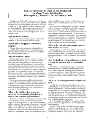 General Provisions Relating to the Residential
                             Landlord-Tenant Relationship:
                      Subchapter A, Chapter 92, Texas Property Code

  Subchapter A deals with various aspects of the res-          address and telephone number to the enforcement
idential landlord-tenant relationship (Section 92.001          official who issued the citation or to the official’s
through Section 92.009). However, because Sections             superior.
92.008 and 92.009 deal directly with lockouts, they              This limitation of liability for employees applies
are discussed under the next general heading. Two              only to citations for violations related to improve-
new sections were added effective September 1,                 ments to real property where the political subdivi-
1993. They deal with cash rental payments and oc-              sions issued a certificate of occupancy or a certificate
cupancy rates.                                                 of completion for improvements. The statute does
                                                               not prohibit a county or municipality from issuing a
How are terms defined?                                         citation to an employee or contractor of the owner or
  Terms used extensively throughout Chapter 92                 management company relating to the construction
(Section 92.001) are defined in the Glossary.                  or development of the property (Section 250.003[a]
                                                               and [b] of the Local Government Code).
Does Chapter 92 apply to commercial
property?                                                      What is the rule when the property owner
  Chapter 92 applies only to the relationship be-              does not live in Texas?
tween landlords and tenants of residential rental                If the property owner’s street address is not in this
property (Section 92.002). Commercial rental prop-             state, then the employee or management company
erty is covered by Chapter 93.                                 is considered the owner’s agent for accepting service
                                                               of process. (Section 25.004 of the Local Government
Who are landlord’s agents?                                     Code).
  The landlord’s agents for the service of process are
specified in Section 92.003. The owner’s manage-               May the landlord seek reimbursement from
ment company is the sole agent if a written no-                a tenant for payment of a governmental
tice of the name and business street address of the            fine?
company has been given to the tenant. If not, then
                                                                 A landlord or a landlord’s manager or agent may
the owner must receive the service of process if the
                                                               not charge or seek reimbursement from the land-
owner’s name and business street address have been
                                                               lord’s tenant for a fine imposed on the landlord by
furnished in writing to the tenant. If neither has
                                                               a governmental entity unless the tenant or another
happened, then the owner’s management company,
                                                               occupant with the tenant actually caused the dam-
on-premise manager or the rent collector serving the
                                                               age or condition on which the fine is based (Section
dwelling is the owner’s authorized agent for service
                                                               92.016).
of process.
  The service of process should not be confused                What are the consequences of acting in bad
with the delivery of notice. The service of process is
required by law for the commencement of a lawsuit.
                                                               faith?
This differs from giving the required notices indi-              Neither the terms bad faith nor harassment are
cated throughout Chapter 92 as a prerequisite for              defined by the statute (Section 92.004). However, the
exerting or exercising a right.                                statute provides that a party (either the landlord or
                                                               tenant) who files or prosecutes a suit under Subchap-
What is the liability of an employee                           ter B (repair or closing of leasehold), D (security de-
receiving the citation for violation of a                      vices), E (disclosure of ownership and management)
                                                               or F (smoke detectors) in bad faith or for purposes of
county rule or municipal ordinance?                            harassment is liable to the defendant for one month’s
  A service of citation is a prerequisite for enforcing        rent plus $100 and attorneys' fees.
a violation of a county rule or a municipal ordi-                Even though Section 92.004 was added in 1979,
nance. A person employed by the owner of property              there has been no appellate case involving bad faith
or by a company that manages the property on behalf            or harassment.
of the owner who receives such a citation on behalf              Section 92.005 is also related to lawsuits. It per-
of his or her employer is not personally liable for            mits the prevailing party in a suit brought under
the alleged criminal or civil penalty as long as the           Subchapter B, D, E or F to recover court costs and
employee provides the property owner’s name, street            reasonable attorneys' fees. It does not authorize


                                                          33
 