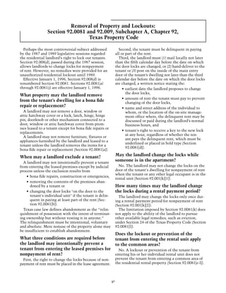 Removal of Property and Lockouts:
                 Section 92.0081 and 92.009, Subchapter A, Chapter 92,
                                  Texas Property Code

  Perhaps the most controversial subject addressed                Second, the tenant must be delinquent in paying
by the 1987 and 1989 legislative sessions regarded              all or part of the rent.
the residential landlord’s right to lock out tenants.             Third, the landlord must (1) mail locally not later
Section 92.008(d), passed during the 1987 session,              than the fifth calendar day before the date on which
allows landlords to change locks for nonpayment                 the door locks are changed, or (2) hand-deliver to the
of rent. However, no remedies were provided for an              tenant or (3) post on the inside of the main entry
unauthorized residential lockout until 1989.                    door of the tenant’s dwelling not later than the third
  Effective January 1, 1996, Section 92.008(d) is               calendar day before the date on which the door locks
renumbered Section 92.0081. Sections 92.0081(a)                 are changed, a written notice stating the:
through 92.0081(j) are effective January 1, 1996.                    •	 earliest date the landlord proposes to change
                                                                        the door locks,
What property may the landlord remove
                                                                     •	 amount of rent the tenant must pay to prevent
from the tenant’s dwelling for a bona fide                              changing of the door locks,
repair or replacement?                                               •	 name and street address of the individual to
  A landlord may not remove a door, window or                           whom, or the location of the on-site manage-
attic hatchway cover or a lock, latch, hinge, hinge                     ment office where, the delinquent rent may be
pin, doorknob or other mechanism connected to a                         discussed or paid during the landlord’s normal
door, window or attic hatchway cover from prem-                         business hours, and
ises leased to a tenant except for bona fide repairs or
                                                                     •	 tenant's right to receive a key to the new lock
replacements.
                                                                        at any hour, regardless of whether the ten-
  A landlord may not remove furniture, fixtures or
                                                                        ant pays the delinquent rent, which must be
appliances furnished by the landlord and leased to a
                                                                        underlined or placed in bold type (Section
tenant unless the landlord removes the items for a
                                                                        92.0081[d]).
bona fide repair or replacement (Section 92.0081[a]).

When may a landlord exclude a tenant?                           May the landlord change the locks while
  A landlord may not intentionally prevent a tenant
                                                                someone is in the apartment?
from entering the leased premises except by judicial              No. The landlord may not change the locks on the
process unless the exclusion results from                       door of the tenant's dwelling for nonpayment of rent
                                                                when the tenant or any other legal occupant is in the
    •	 bona fide repairs, construction or emergencies,
                                                                rental unit (Section 92.001[k][1]).
    •	 removing the contents of the premises aban-
       doned by a tenant or                                     How many times may the landlord change
    •	 changing the door locks "on the door to the              the locks during a rental payment period?
       tenant's individual unit" if the tenant is delin-          The landlord may change the locks only once dur-
       quent in paying at least part of the rent (Sec-          ing a rental payment period for nonpayment of rent
       tion 92.0081[b]).                                        (Section 92.001[k][2]).
  Texas case law defines abandonment as the “relin-               The limitation imposed by Section 92.0081(k) does
quishment of possession with the intent of terminat-            not apply to the ability of the landlord to pursue
ing ownership but without vesting it in anyone.”                other available legal remedies, such as eviction,
The relinquishment must be intentional, voluntary               under Section 24 of the Texas Property Code (Section
and absolute. Mere nonuse of the property alone may             92.0081[l]).
be insufficient to establish abandonment.
                                                                Does the lockout or prevention of the
What three conditions are required before                       tenant from entering the rental unit apply
the landlord may intentionally prevent a                        to the common areas?
tenant from entering the leased premises for                      No. A lockout or prevention of the tenant from
nonpayment of rent?                                             entering his or her individual rental unit does not
  First, the right to change the locks because of non-          prevent the tenant from entering a common area of
payment of rent must be placed in the lease agreement.          the residential rental property (Section 92.0081[e-l]).




                                                           37
 
