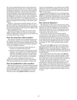 the court stating both the name of the person who             equal to actual damages, one month’s rent or $500
disobeyed the writ and the acts or omissions consti-          whichever is greater reasonable attorneys' fees and
tuting the disobedience. The justice, after receiving         court costs, less any sums for which the landlord is
the affidavit, shall issue a show-cause order direct-         liable to the tenant.
ing the landlord (or the person disobeying the writ)            By requiring the landlord to recover damages in a
to appear and show cause why he or she should not             separate action, the legislature took away the conve-
be adjudged in contempt of court. After considering           nience of a landlord’s attempting to recover damages
the evidence presented at the hearing, the justice            at the hearing on the right of reentry. Instead, the
may commit the person to jail without bail until the          landlord must file a separate cause of action against
person is purged of the contempt as the justice may           the tenant.
dictate.
  However, if the person initially disobeys the writ          How much are filing fees?
but later complies after receiving the show-cause or-            The filing fees for the various legal actions associ-
der, the justice may still find the person in contempt        ated with residential lockouts are set by statute. The
and assess punishment under Section 21.002(c) of the          filing fee for a sworn complaint for reentry by the
Texas Government Code.                                        tenant is $15 (Section 118.121, Texas Local Govern-
  The punishment for contempt of a justice court              ment Code). This is the same as the filing fee for a
under Section 21.002(c) is a fine of not more than            civil action in the justice court.
$100 or confinement in the county or city jail for not           The fees for serving a writ of reentry and for
more than three days, or both.                                serving a show-cause order are set annually by the
                                                              commissioners court (Section 118.131, Texas Local
Does the tenant have other remedies?                          Government Code). If the commissioners court fails
  The tenant’s remedies for an unlawful lockout are           to set them for any one year, the fees for the services
not limited to seeking a writ of reentry and having           of the sheriff and constables become those in effect
the offender held in contempt and placed in jail. The         on August 31, 1981. They generally range around
tenant also may pursue the civil remedies specified           $35.
in Section 92.008(e) as follows:                                 The justice may defer payment of the filing fees
                                                              and service costs. However, the court costs may be
    •	 either recover possession (under the writ of
                                                              waived entirely if the tenant files an “Affidavit of
       reentry) or terminate the lease and
                                                              Inability” (a type of pauper’s affidavit) with the court
    •	 recover an amount equal to the tenant’s actual         according to Rules 145 and 523 of the Texas Rules of
       damages, one month’s rent or $500–whichever            Civil Procedure.
       is greater–reasonable attorneys' fees and court           One of the reasons that the justice may defer fil-
       costs, less any delinquent rents or other sums         ing fees and service costs is that the tenant’s wallet,
       for which the tenant is liable to the landlord.        checkbook or cash may be locked inside the rental
  The only reason a landlord would resort to a                unit. Only after a writ of reentry has been issued can
lockout is to locate an elusive tenant. The statutes          the tenant access funds to pay the court costs.
effectively preclude this as a means to collect rent.            Finally, the rights of a landlord or tenant in a forc-
                                                              ible detainer or forcible entry and detainer action
Does the landlord have other remedies?                        under Chapter 24 of the Texas Property Code are not
   The landlord, however, is allowed similar remedies         affected by Section 92.009. In other words, a landlord
if the tenant in bad faith files a sworn complaint for        will prevail in an eviction suit when faced with the
reentry that results in a writ of reentry being served        tenants attempt to regain possession under a writ of
(Section 92.009k). Here, the landlord may recover             re-entry.
from the tenant, in a separate action, an amount




                                                         39
 