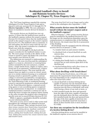 Residential Landlord’s Duty to Install
                             and Maintain Security Devices:
                       Subchapter D, Chapter 92, Texas Property Code

   The 73rd Texas Legislature repealed the existing              The term dead bolt lock is no longer used or refer-
Subchapter D of the Texas Property Code and re-                enced in this subchapter after September 1, 1993.
placed it with new sections 92.151 through 92.170
effective September 1, 1993. The new subchapter                What security devices must the landlord
phases in mandatory security devices by January 1,             install without the tenant’s request and at
1995.                                                          the landlord’s expense?
   The security devices are divided into two cat-
egories: (1) those that the landlord must install at             Effective January 1, 1996, certain security devices
the landlord’s expense without the tenant’s request            must be installed by the landlord (Section 92.153).
[Section 92.153] and (2) those that the landlord must          No longer are the installations dependent upon the
install at the tenant’s request at the tenant’s expense        commencement or completion date of the building.
[Section 92.157]. The landlord's duty to maintain, re-         Still, however, the tenant must first be in possession
pair and replace the devices varies with the two cat-          of the dwelling.
egories. Also, the tenant's remedies for a landlord's            All dwellings must be equipped with the following
breach vary with the categories.                               security devices on January 1, 1996:
   Sections 92.164 through 92.166 deal with the                     •	 a window latch on each exterior window,
tenant’s remedies for the landlord’s failure to com-                •	 a doorknob lock or keyed dead bolt on each
ply. The most unique remedy is the ability of the                      exterior door,
tenant to install or repair and deduct the costs from               •	 a sliding door lock on each exterior sliding
next month’s rent (Section 92.166).                                    glass door,
   The definitions are essential to understanding the
subchapter. The term dwelling (and the subchapter)                  •	 a sliding door handle latch or a sliding door
applies to a room in a dormitory or rooming house                      security bar on each exterior glass door of the
(unless excluded by the next sentence); a mobile                       dwelling and
home; a single-family house, duplex or triplex; and a               •	 a keyless bolting device and a door viewer on
living unit in an apartment, condominium, coopera-                     each exterior door of the dwelling.
tive or townhome project. The term (and the sub-
chapter) does not apply to a room in a hotel, motel,           What about dwellings with French doors?
inn or to similar transient housing or to residential            If the dwelling has French doors, one of the pair
housing owned or operated by a public or private               must meet the requirements listed earlier in Section
college or university accredited by a recognized ac-           92.153(a) depending on the completion date. The
crediting agency as defined under Section 61.003 of            other door must have either:
the Texas Education Code, to residential housing                   • a keyed dead bolt or keyless bolting device
owned or operated by preparatory schools accredited                  capable of insertion into the doorjamb above
by the Texas Education Agency, a regional accred-                    the door and a keyless bolting device capable of
iting agency or any accrediting agency recognized                    insertion into the floor or threshold, each with
by the commissioner of education or a temporary                      a bolt having a throw of one inch or more, or
residential tenancy created by a contract for sale in
                                                                   • a bolt installed inside the door and operated
which the buyer occupies the property before closing
                                                                     from the edge of the door, capable of insertion
or the seller occupies the property after closing for a
                                                                     into the doorjamb above the door, and another
specific term not to exceed 90 days (Section 92.152).
                                                                     bolt installed inside the door and operated from
   While it appears a quadraplex should be included,
                                                                     the edge of the door capable of insertion into
it is not referenced directly.
                                                                     the floor or threshold. Each bolt must have a
   The term security device and 15 other terms used
                                                                     throw of three-fourths inch or more (Section
throughout the subchapter are defined in Section
                                                                     92.153[b]).
92.151 (see Glossary). They include doorknob lock,
door viewer, exterior door, French door, keyed dead            Are there any exceptions for the installation
bolt, keyless bolting device, landlord, multiunit
complex, possession of a dwelling, rekey, security
                                                               of a keyless bolting device?
device, sliding door handle latch, sliding door pin              A keyless bolting device need not be installed at
lock, sliding door security bar, tenant turnover date          the landlord’s expense on an exterior door if:
and window latch.


                                                          41
 