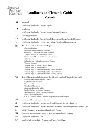Landlords and Tenants Guide
                                        Contents
iii   Foreword
 1    Residential Landlord's Duty to Repair
 9    Retaliation

11    Residential Landlord's Duty to Return Security Deposits

15    Rental Application

17    Residential Landlord's Duty to Install, Inspect and Repair Smoke Detectors

21    Residential Landlord's Liability for Utility Cutoffs and Interruptions

25    Miscellaneous Landlord-Tenant Topics
      	 Charging Late Fees
      	   Providing Emergency Phone Number
      	   Guarantor's Liability When Lease Renewed
      	   Advance Notices for Terminating Leases
      	   Termination of Leases for Criminal Conviction
      	   Tenants' Lien
      	   S
          . ubletting and Finding Replacement Tenants
      	   Tenants' Insurance
      	   Tenants' Right to Protest Property Taxes
      	   Tenants' Right to Summon Police
      	   Tenants' Right to Terminate Lease for Family Violence
      	   Tenants' Right to Terminate Lease for Sexual Offenses
      	   Tenants' Right to Terminate Lease for Military Service

33    General Provisions Relating to the Residential Landlord-Tenant Relationship
      	 Landlord's Agents and Agent's Liability
      	   Bad Faith and Harassment
      	   Waivers and Venue
      	   Cash Rental Payments
      	   Occupancy Limits for Adults
      	   Landlord's Duty to Mitigate Damages
      	   Notices Sent to Tenant's Primary Residence
      	   Policy Changes by Landlord
      	   Care of Deceased Tenant's Personal Property and Security Deposit

37    Removal of Property and Lockouts
41    Residential Landlord's Duty to Install and Maintain Security Devices
49    Residential Landlord's Duty to Disclose Ownership and Management of Rental Unit
51    Public Nuisances at Multiunit Residential Property
53    Common Nuisances Occurring at Multiunit Residential Property

55    Residential Landlord's Lien
57    Landlord's Right to Evict Tenants and Pauper's Affidavit
 