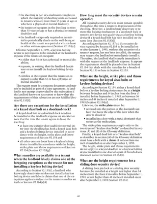 • the dwelling is part of a multiunit complex in            How long must the security devices remain
       which the majority of dwelling units are leased          operable?
       to tenants who are more than 55 years of age or
       who have a physical or mental disability,                  All required security devices must remain operable
                                                                throughout the time a tenant is in possession of the
    • the tenant or occupant in the dwelling is more            dwelling. However, a landlord may deactivate or re-
       than 55 years of age or has a physical or mental         move the locking mechanism of a doorknob lock or
       disability and                                           remove any device not qualifying as a keyless bolting
    • the landlord is expressly required or permit-             device if a keyed dead bolt has been installed on the
       ted to periodically check on the well-being or           same door (Section 92.153[h]).
       health of the tenant as a part of a written lease          According to Section 92.157(c), if a security de-
       or other written agreement (Section 92.153[e]).          vice required by Section 92.153 to be installed on
  Effective September 1, 1995, a keyless bolting                or after January 1, 1995, without the necessity of a
device is not required to be installed at the landlord’s        tenant’s request, has not been installed, the tenant
expense if the tenant or occupant:                              may request the landlord to immediately install it.
    • is older than 55 or has a physical or mental dis-         Thereafter, the landlord shall comply immediately
       ability,                                                 with the request at the landlord’s expense. It appears
                                                                the requirement should be placed either in Section
    • requests, in writing, that the landlord deacti-           92.164 that deals with the remedies for a breach of
       vate or not install the keyless bolting device           Section 92.153 or here in Section 92.153.
       and
    • certifies in the request that the tenant or oc-           What are the height, strike plate and throw
       cupant is older than 55 or has a physical or             requirements for keyed dead bolts or
       mental disability.
                                                                keyless bolting devices?
  The request must be a separate document and may
not be included as part of a lease agreement. A land-             According to Section 92.154, either a keyed dead
lord is not exempt as provided by this subsection if            bolt or a keyless bolting device must be at a height
the landlord knows or has reason to know that the               between 36 inches and 54 inches from the floor if
requirements of this subsection are not fulfilled (Sec-         installed before September 1, 1993, or between 36
tion 92.153[f]).                                                inches and 48 inches if installed after September 1,
                                                                1993 (Section 92.154[a]).
Are there any exceptions for the installation                     Likewise, the strike plates must be:
of a keyed dead bolt or a doorknob lock?                            •	 screwed into the portion of the doorjamb sur-
  A keyed dead bolt or a doorknob lock need not                        face that faces the edge of the door when the
be installed at the landlord’s expense on an exterior                  door is closed or
door if at the time the tenant agrees to lease the                  •	 installed in a door with a metal doorjamb that
dwelling:                                                              serves as the strike plate.
   •	 at least one exterior door usable for normal en-            The strike plate requirements apply only to the
      try into the dwelling has both a keyed dead bolt          two types of “keyless dead bolts” as described in sec-
      and a keyless bolting device installed in accor-          tions (A) and (B) of the Glossary definition.
      dance with the height, strike plate and throw               Finally, a keyed dead bolt or a “keyless dead bolt”
      requirements of Section 92.154 and                        as described in section (A) of the Glossary definition
   •	 all other exterior doors have a keyless bolting           must have a bolt with a throw of no less than one
      device installed in accordance with the height,           inch if installed on or after September 1, 1993.
      strike plate and throw requirements of Section              The height, strike plate and throw requirements
      92.154 (Section 92.153[g]).                               do not apply to a keyed deadbolt or a keyless bolting
                                                                device installed in one door of a pair of French doors
What remedies are available to a tenant                         discussed earlier in Section 92.153(b).
when the landlord falsely claims one of the                     What are the height requirements for a
foregoing exceptions as the reason for not                      sliding door security device?
installing a keyless bolting device?
                                                                  A sliding door pin lock or a sliding door security
  According to Section 92.153(i), a landlord who                bar must be installed at a height not higher than 54
knowingly deactivates or does not install a keyless             inches from the floor if installed before September 1,
bolting device and falsely claims that one of the ex-           1993, or not higher than 48 inches if installed on or
ceptions applies is subject to the tenant remedies set          after September 1, 1993 (Section 92.155).
forth in Section 92.164(a)(4).	




                                                           42
 