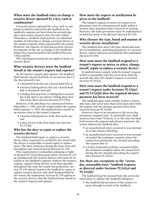 When must the landlord rekey or change a                       How must the request or notification be
security device operated by a key, card or                     given to the landlord?
combination?                                                     The tenant’s request or notice for repairs or re-
  A security device operated by a key, card or com-            placement may be communicated orally unless a
bination shall be rekeyed by the landlord at the               written lease stipulates that it must be in writing.
landlord’s expense not later than the seventh day              However, the lease provisions must be underlined or
after each tenant turnover date (Section 156[a]).              in bold face print to be effective (Section 92.159).
There­ fter, a landlord shall perform an unlimited
       a
number of rekeyings or change a security device at
                                                               Who chooses the type, brand and manner of
the tenant’s expense when requested by the tenant.             security device installation?
However, the expense of rekeying security devices                The landlord may select the type, brand and man-
for purposes of the use or change of the landlord’s            ner of installation, including placement of a security
master key must be paid by the landlord (Section               device, unless otherwise provided by this subchapter
156[a] and [b]).                                               (Section 92.160).
  The rekeying provisions do not apply to locks on
interior doors.                                                How soon must the landlord respond to a
                                                               tenant’s request or notice to rekey, change,
What security devices must the landlord
                                                               install, repair or replace a security device?
install at the tenant’s request and expense?
                                                                 A landlord must comply with the tenant’s request
  At the tenant’s request and expense, the landlord            within a reasonable time but never later than the
shall install a keyed dead bolt on an exterior door if         seventh day after the tenant’s request is received
the door presently has:                                        (Section 92.161[a]).
   •	 a doorknob lock but not a keyed dead bolt or
   •	 a keyless bolting device but not a keyed dead
                                                               How soon must the landlord respond to a
      bolt or doorknob lock and                                tenant’s request under Sections 92.156(a)
   •	 a sliding door pin lock or sliding door security         and 92.157(a)(b) after the required advance
      bar if the door is an exterior sliding glass door        payment has been received?
      that lacks these devices (Section 92.157[a]).              The landlord again must comply within a reason-
  However, if the dwelling was constructed before              able time, but never later than seven days after both
September 1, 1993, and the tenant makes the request            the request and the advance payment have been
before January 1, 1995, the landlord must install on           received (Section 92.161[b]).
an exterior door at the tenant’s expense:                        However, there is an exception to the seven-day
   •	 a keyless bolting device if the door lacks one           maximum response time. A reasonable time shall
      and                                                      mean no later than 72 hours, if, at the time the land-
                                                               lord receives the request and advance payment, the
   •	 a door viewer if the door lacks one (Section
                                                               tenant informs the landlord that:
      92.157[b]).
                                                                  •	 an unauthorized entry occurred or was attempt-
Who has the duty to repair or replace the                            ed in the tenant’s dwelling,
security devices?                                                 •	 an unauthorized entry occurred or was attempt-
  The landlord shall repair or replace a security                    ed within the multiunit complex where the
device when requested or notified by the tenant that                 tenant lives during the two months preceding
the device is inoperable or needs repair or replace-                 the request date or
ment. The duty continues during the lease term and                •	 a crime of personal violence occurred within
throughout any renewal period (Section 92.158).                      the multiunit complex where the tenant lives
  This requirement is somewhat confusing in light                    during the two months preceding the request
of Section 92.153 (g) discussed earlier. Section 92.153              date (Section 92.161[c]).
(g), dealing with the security devices that must be in-
stalled at the landlord's expense without the tenant's         Are there any exceptions to the “seven-
request, requires those devices to be kept operable            day, reasonable-time” landlord response
throughout the time the tenant has possession. Sec-
tion 92.158 (above) requires the landlord to repair or         as directed under Sections 92.161(a) and
replace security devices only after being notified by          92.161(b)?
the tenant. By implication, Section 92.158 applies to            The landlord may be excused from the seven-day
the security devices that the landlord must install at         time limits if, despite the landlord’s diligence:
the tenant's request and expense.                                 •	 the landlord did not know of the tenant’s re-
                                                                     quest through no fault of the landlord,


                                                          43
 