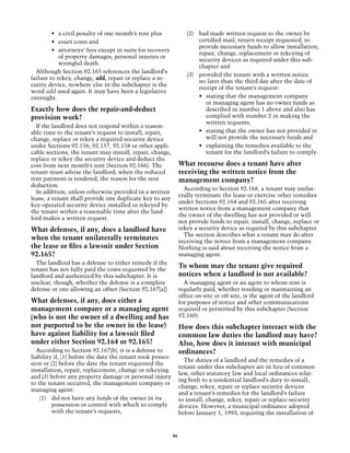 •	 a civil penalty of one month’s rent plus                (2)	 had made written request to the owner by
         •	 court costs and                                              certified mail, return receipt requested, to
                                                                         provide necessary funds to allow installation,
         •	 attorneys’ fees except in suits for recovery
                                                                         repair, change, replacement or rekeying of
            of property damages, personal injuries or
                                                                         security devices as required under this sub-
            wrongful death.
                                                                         chapter and
  Although Section 92.165 references the landlord’s
                                                                    (3)	 provided the tenant with a written notice
failure to rekey, change, add, repair or replace a se-
                                                                         no later than the third day after the date of
curity device, nowhere else in the subchapter is the
                                                                         receipt of the tenant’s request: 	
word add used again. It may have been a legislative
oversight.                                                               •	 stating that the management company
                                                                            or managing agent has no owner funds as
Exactly how does the repair-and-deduct                                      described in number 1 above and also has
provision work?                                                             complied with number 2 in making the
                                                                            written requests,
  If the landlord does not respond within a reason-
able time to the tenant’s request to install, repair,                    •	 stating that the owner has not provided or
change, replace or rekey a required security device                         will not provide the necessary funds and
under Sections 92.156, 92.157, 92.158 or other appli-                    •	 explaining the remedies available to the
cable sections, the tenant may install, repair, change,                     tenant for the landlord’s failure to comply.
replace or rekey the security device and deduct the
cost from next month’s rent (Section 92.166). The                What recourse does a tenant have after
tenant must advise the landlord, when the reduced                receiving the written notice from the
rent payment is tendered, the reason for the rent                management company?
deduction.
                                                                   According to Section 92.168, a tenant may unilat-
  In addition, unless otherwise provided in a written
                                                                 erally terminate the lease or exercise other remedies
lease, a tenant shall provide one duplicate key to any
                                                                 under Sections 92.164 and 92.165 after receiving
key-operated security device installed or rekeyed by
                                                                 written notice from a management company that
the tenant within a reasonable time after the land-
                                                                 the owner of the dwelling has not provided or will
lord makes a written request.
                                                                 not provide funds to repair, install, change, replace or
What defenses, if any, does a landlord have                      rekey a security device as required by this subchapter.
                                                                   The section describes what a tenant may do after
when the tenant unilaterally terminates                          receiving the notice from a management company.
the lease or files a lawsuit under Section                       Nothing is said about receiving the notice from a
92.165?                                                          managing agent.
  The landlord has a defense to either remedy if the
tenant has not fully paid the costs requested by the
                                                                 To whom may the tenant give required
landlord and authorized by this subchapter. It is                notices when a landlord is not available?
unclear, though, whether the defense is a complete                 A managing agent or an agent to whom rent is
defense or one allowing an offset (Section 92.167[a]).           regularly paid, whether residing or maintaining an
                                                                 office on-site or off-site, is the agent of the landlord
What defenses, if any, does either a                             for purposes of notice and other communications
management company or a managing agent                           required or permitted by this subchapter (Section
(who is not the owner of a dwelling and has                      92.169).
not purported to be the owner in the lease)                      How does this subchapter interact with the
have against liability for a lawsuit filed                       common law duties the landlord may have?
under either Section 92.164 or 92.165?                           Also, how does it interact with municipal
  According to Section 92.167(b), it is a defense to             ordinances?
liability if, (1) before the date the tenant took posses-
                                                                   The duties of a landlord and the remedies of a
sion or (2) before the date the tenant requested the
                                                                 tenant under this subchapter are in lieu of common
installation, repair, replacement, change or rekeying
                                                                 law, other statutory law and local ordinances relat-
and (3) before any property damage or personal injury
                                                                 ing both to a residential landlord’s duty to install,
to the tenant occurred, the management company or
                                                                 change, rekey, repair or replace security devices
managing agent:
                                                                 and a tenant’s remedies for the landlord’s failure
    (1)	 did not have any funds of the owner in its              to install, change, rekey, repair or replace security
         possession or control with which to comply              devices. However, a municipal ordinance adopted
         with the tenant’s requests,                             before January 1, 1993, requiring the installation of


                                                            46
 