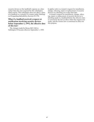 security devices at the landlord’s expense at a date         It applies only to a tenant’s request for installation,
earlier than the ones required by this subchapter            change, rekeying, repair or replacement of security
shall control. This subchapter does not affect a duty        devices at a dwelling on or after that date.
of a landlord or a remedy of a tenant under Subchap-            A tenant’s request for installation, change, rekey-
ter B regarding habitability (Section 92.170).               ing, repair or replacement of security devices at a
                                                             dwelling made to a landlord before the effective date
What if a landlord received a request or                     is covered by the law in effect when the request was
notification involving security devices                      made, and the former law is continued in effect for
before September 1, 1993, the effective date                 this purpose.
of this law?
  The changes made by House Bill 1368 to
Subchapter D became effective September 1, 1993.




                                                        47
 