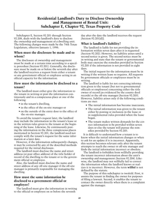 Residential Landlord’s Duty to Disclose Ownership
                             and Management of Rental Unit:
                     Subchapter E, Chapter 92, Texas Property Code

  Subchapter E, Section 92.201 through Section                 day after the date the landlord receives the request
92.208, deals with the landlord’s duty to disclose             (Section 92.201[d])].
the ownership and management of a dwelling unit.
The following changes were made by the 74th Texas              What is landlord’s liability?
Legislature, effective January 1, 1996.                          The landlord is liable for not providing the in-
                                                               formation within seven days after it is requested
When must the disclosure be made and to                        (Section 92.202). However, no liability arises until a
whom?                                                          second notice is given. The second notice must be
  The disclosure of ownership and management                   in writing and state that the tenant or governmental
must be made at a certain time according to a specif-          body may exercise the remedies provided in Section
ic procedure (Section 92.201). Generally, the disclo-          92.205 if the information is not provided in eight
sure must be made on or before the seventh day after           days.
the landlord receives a request from either a tenant             The initial request for the information must be in
or any government official or employee acting in an            writing if the written lease so requires. All requests
official capacity for the information.                         by government officials or employees must be in
                                                               writing.
How must the information be disclosed to a                       The landlord is liable for not correcting informa-
tenant?                                                        tion given to the tenant (but not to governmental
                                                               officials or employees) concerning either the title
   The landlord must either give the information to
                                                               owner of record (as evidenced by the county deed
the tenant in writing or post the information con-
                                                               records) or the off-site manager (Section 92.203).
tinuously and in a conspicuous place at one of the
                                                               However, liability arises only if the following condi-
following:
                                                               tions are met:
    • in the tenant’s dwelling,
                                                                    •	 The initial information has become inaccurate.
    • in the office of the on-site manager or
                                                                    •	 The initial information was given to the tenant
    • on the outside of the entry door to the office of                either by posting or inclusion in the lease or
       the on-site manager.                                            in supplemental rules provided when the lease
   To avoid the tenant’s request later, the landlord                   began.
may include the information in the tenant’s lease or                •	 The tenant makes written demands for the cor-
in the written rules given to the tenant at the begin-                 rect information to be provided within seven
ning of the lease. Likewise, by continuously post-                     days or else the tenant will pursue the rem-
ing the information in the three conspicuous places                    edies provided by Section 92.205.
mentioned in Section 92.201, the landlord need not
                                                                 It is difficult to understand how a tenant is to
comply with the tenant’s request for the same infor-
                                                               know when the initial information changes or when
mation at a later date.
                                                               to ask for an update if it is incorrect. Apparently,
   However, if the information subsequently changes,
                                                               this section becomes relevant only after the tenant
it may be corrected by any of the described methods
                                                               attempts to reach the owner or off-site manager and
required for the initial disclosure.
                                                               finds the initial information incorrect or obsolete.
   The landlord must disclose the name and street
                                                                 The landlord is forbidden from willfully providing
address (or post office address) of the title holder of
                                                               the tenant incorrect information about the unit’s
record of the dwelling to the tenant or to the govern-
                                                               ownership and management (Section 92.204). Like-
ment official or employee.
                                                               wise, the landlord may not willfully fail to correct
   Also, the landlord must disclose the name and
                                                               the information when the landlord knows or real-
street address of any off-site manager if the off-site
                                                               izes it is incorrect. However, the term willful is not
manager is primarily responsible for managing the
                                                               defined by the statute.
dwelling.
                                                                 The purpose of this subchapter is twofold. First, it
How must the same information be                               assists the tenant in finding the owner for purposes
                                                               of filing a lawsuit. Second, it enables the tenant to
disclosed to a government official or                          contact the owner directly when there is a complaint
employee?                                                      against the manager.
  The landlord must give the information in writing
to the official or employee on or before the seventh

                                                          49
 