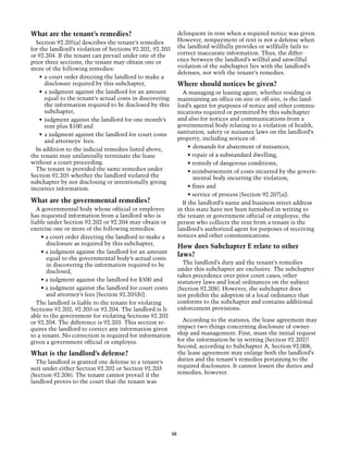 What are the tenant’s remedies?                                 delinquent in rent when a required notice was given.
  Section 92.205(a) describes the tenant’s remedies             However, nonpayment of rent is not a defense when
for the landlord’s violation of Sections 92.202, 92.203         the landlord willfully provides or willfully fails to
or 92.204. If the tenant can prevail under one of the           correct inaccurate information. Thus, the differ-
prior three sections, the tenant may obtain one or              ence between the landlord’s willful and unwillful
more of the following remedies:                                 violation of the subchapter lies with the landlord’s
                                                                defenses, not with the tenant’s remedies.
    •	 a court order directing the landlord to make a
       disclosure required by this subchapter,                  Where should notices be given?
    •	 a judgment against the landlord for an amount              A managing or leasing agent, whether residing or
       equal to the tenant’s actual costs in discovering        maintaining an office on-site or off-site, is the land-
       the information required to be disclosed by this         lord’s agent for purposes of notice and other commu-
       subchapter,                                              nications required or permitted by this subchapter
    •	 judgment against the landlord for one month’s            and also for notices and communications from a
       rent plus $100 and                                       governmental body relating to a violation of health,
    •	 a judgment against the landlord for court costs          sanitation, safety or nuisance laws on the landlord’s
       and attorneys' fees.                                     property, including notices of:
  In addition to the judicial remedies listed above,                 •	 demands for abatement of nuisances,
the tenant may unilaterally terminate the lease                      • repair of a substandard dwelling,
without a court proceeding.                                          • remedy of dangerous conditions,
  The tenant is provided the same remedies under                     • reimbursement of costs incurred by the govern-
Section 92.205 whether the landlord violated the                        mental body incurring the violation,
subchapter by not disclosing or intentionally giving
incorrect information.                                               • fines and
                                                                     • service of process (Section 92.207[a]).
What are the governmental remedies?                               If the landlord’s name and business street address
  A governmental body whose official or employee                in this state have not been furnished in writing to
has requested information from a landlord who is                the tenant or government official or employee, the
liable under Section 92.202 or 92.204 may obtain or             person who collects the rent from a tenant is the
exercise one or more of the following remedies:                 landlord’s authorized agent for purposes of receiving
    • a court order directing the landlord to make a            notices and other communications. 	
       disclosure as required by this subchapter,
                                                                How does Subchapter E relate to other
    • a judgment against the landlord for an amount
                                                                laws?
       equal to the governmental body’s actual costs
       in discovering the information required to be              The landlord’s duty and the tenant’s remedies
       disclosed,                                               under this subchapter are exclusive. The subchapter
                                                                takes precedence over prior court cases, other
    • a judgment against the landlord for $500 and              statutory laws and local ordinances on the subject
    • a judgment against the landlord for court costs           (Section 92.208). However, the subchapter does
       and attorney’s fees [Section 92.205(b)].                 not prohibit the adoption of a local ordinance that
  The landlord is liable to the tenant for violating            conforms to the subchapter and contains additional
Sections 92.202, 92.203 or 92.204. The landlord is li-          enforcement provisions.
able to the government for violating Sections 92.202
or 92.204. The difference is 92.203. This section re-             According to the statutes, the lease agreement may
quires the landlord to correct any information given            impact two things concerning disclosure of owner-
to a tenant. No correction is required for information          ship and management. First, must the initial request
given a government official or employee.                        for the information be in writing (Section 92.202)?
                                                                Second, according to Subchapter A, Section 92.006,
What is the landlord’s defense?                                 the lease agreement may enlarge both the landlord’s
  The landlord is granted one defense to a tenant’s             duties and the tenant’s remedies pertaining to the
suit under either Section 92.202 or Section 92.203              required disclosures. It cannot lessen the duties and
(Section 92.206). The tenant cannot prevail if the              remedies, however.
landlord proves to the court that the tenant was




                                                           50
 