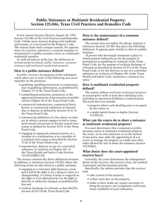 Public Nuisances at Multiunit Residential Property:
               Section 125.046, Texas Civil Practices and Remedies Code

  A new statute became effective August 28, 1995:                  How is the maintenance of a common
Section 125.046 of the Civil Practices and Remedies                nuisance defined?
Code. Unlike most statutes dealing with landlords
and tenants, it is not found in the Property Code.                   The statute does not define the phrase. Instead, it
The statute deals with a unique remedy, the appoint-               references Section 125.001 that gives the following
ment of a receiver, whenever a common nuisance is                  definition. It appears quite similar to that of a public
maintained or a public nuisance exists at a multiunit              nuisance.
residential complex.                                                 "A person who knowingly maintains a place to
  As with all aspects of the law, the definition of                which persons habitually go for the purpose of
several terms is critical: public nuisance, common                 prostitution or gambling in violation of the Texas
nuisance and multiunit residential property.                       Penal Code, for the purpose of reckless discharge of
                                                                   a firearm as described in Section 42.015 of the Texas
How is a public nuisance defined?                                  Penal Code, or for the delivery or use of a controlled
  A public nuisance for purposes of the subchapter                 substance in violation of Chapter 481 of the Texas
exists when one or more of the following acts occur                Health and Safety Code, maintains a common nui-
regularly on the premises:                                         sance."
    •	 gambling, gambling promotion or communica-                  How is multiunit residential property
       tion of gambling information, as prohibited by              defined?
       Chapter 47 of the Texas Penal Code,
                                                                     The statute defines multiunit residential property
    •	 compelling prostitution, promotion or the                   as real property with at least three dwelling units,
       aggravated promotion of prostitution as prohib-             including an apartment building or condominium.
       ited by Chapter 43 of the Texas Penal Code,                 The term does not include:
    •	 commercial manufacture, commercial distri-                      •	 property where each dwelling unit is occupied
       bution or commercial exhibition of material                        by the owner or
       that is obscene as defined by Section 43.21 of
                                                                       •	 a single-family home or duplex (Section
       the Texas Penal Code,
                                                                          125.041[3]).
    •	 commercial exhibition of a live dance or other
       act in which a person engages in real or simu-              What can the courts do to abate a nuisance
       lated sexual intercourse or deviate sexual inter-           at multiunit residential property?
       course as defined by Section 43.01 of the Texas
                                                                     If a court determines that a common or public
       Penal Code,
                                                                   nuisance exists at multiunit residential property,
    •	 engaging in organized criminal activity as a                the court, on its own initiative or on the motion
       member of a combination or as a member of                   of any party, may order the appointment of a re-
       a criminal street gang as described by Section              ceiver to manage the property or render any other
       71.02 of the Texas Penal Code, or                           order allowed by law to abate the nuisance (Section
    •	 manufacture, delivery or use of a controlled                125.046[a]).
       substance in violation of Chapter 481 of
       the Texas Health and Safety Code (Section                   What duties does the court-appointed
       125.041[3][B][1]-[6]).                                      receiver have?
  The statute contains the above definition of terms.                Generally, the court determines the management
In addition, it references Section 125.021 where the               duties of the receiver, the receiver's fees, the method
following items are also listed as a public nuisance:              of payment and the payment periods.
    •	 engaging in a voluntary fight between a man                   Specifically, the statute provides that the receiver
       and a bull if the fight is for a thing of value or a        may:
       championship, if a thing of value is wagered on                 •	 take control of the property,
       the fight or if an admission fee for the fight is               •	 collect rents due on the property,
       directly or indirectly charged, as prohibited by
                                                                       •	 make or have made any repairs necessary to
       law and
                                                                          bring the property into compliance with mini-
    •	 reckless discharge of a firearm as described by                    mum standards in local ordinances,
       Section 42.015 of the Texas Penal Code.


                                                              51
 