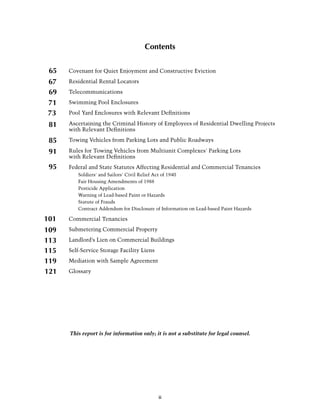 Contents


 65   Covenant for Quiet Enjoyment and Constructive Eviction

67    Residential Rental Locators

69    T
      . elecommunications

71    S
      . wimming Pool Enclosures

73    Pool Yard Enclosures with Relevant Definitions

 81   Ascertaining the Criminal History of Employees of Residential Dwelling Projects
      with Relevant Definitions

 85   Towing Vehicles from Parking Lots and Public Roadways

 91   Rules for Towing Vehicles from Multiunit Complexes' Parking Lots
      with Relevant Definitions
 95   Federal and State Statutes Affecting Residential and Commercial Tenancies
      	 Soldiers' and Sailors' Civil Relief Act of 1940
      	   Fair Housing Amendments of 1988
      	   Pesticide Application
      	   Warning of Lead-based Paint or Hazards
      	   Statute of Frauds
      	   Contract Addendum for Disclosure of Information on Lead-based Paint Hazards

101   Commercial Tenancies

109   Submetering Commercial Property

113   Landlord’s Lien on Commercial Buildings

115   Self-Service Storage Facility Liens

119   Mediation with Sample Agreement

121   Glossary




      This report is for information only; it is not a substitute for legal counsel.




                                            ii
 