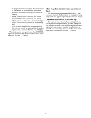 •	 make payments necessary for the maintenance               How long does the receiver's appointment
       or restoration of utilities to the properties,            last?
    •	 purchase materials necessary to accomplish                  The appointment cannot exceed one year. How­
       repairs,                                                  ever, the receiver shall continue to manage the prop-
    •	 renew existing rental contracts and leases,               erty while any appeal is pending (Section 125.046[b]).
    •	 enter into new rental contracts and leases,
                                                                 Must the receiver file an accounting?
    •	 affirm, renew or enter into a new contract pro-
       viding for insurance coverage on the property               The receiver must file a full accounting with the
       and                                                       court of all costs and expenses incurred for repairs
                                                                 including reasonable costs for labor and subdivision.
    •	 exercise all other authority that an owner of             Also, the receiver must account for all income re-
       the property would have except for the author-            ceived. The accounting must be filed at the comple-
       ity to sell the property (Section 125.046[c]-[e]).        tion of the receivership (Section 125.046[g]).
  The receiver may not spend more than $10,000 for
repairs or purchase of materials without prior court
approval. (Section 125.046[f]).




                                                            52
 
