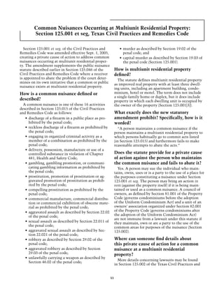 Common Nuisances Occurring at Multiunit Residential Property:
        Section 125.001 et seg, Texas Civil Practices and Remedies Code

  Section 125.001 et seg. of the Civil Practices and             •	 murder as described by Section 19.02 of the
Remedies Code was amended effective Sept. 1, 2005,                  penal code; and
creating a private cause of action to address common             •	 capital murder as described by Section 19.03 of
nuisances occurring at multiunit residential proper-                the penal code (Section 125.001).
ty. The amendment supplements the public nuisance
statute described earlier in Section 125.046 of the           How is multiunit residential property
Civil Practices and Remedies Code where a receiver            defined?
is appointed to abate the problem if the court deter-
                                                                The statute defines multiunit residential property
mines on its own initiative that a common or public
                                                              as improved real property with at least three dwell-
nuisance exists at multiunit residential property.
                                                              ing units, including an apartment building, condo-
How is a common nuisance defined or                           minium, hotel or motel. The term does not include
                                                              a single-family home or duplex, but it does include
described?                                                    property in which each dwelling unit is occupied by
  A common nuisance is one of these 16 activities             the owner of the property (Section 125.001[3]).
described in Section 125.015 of the Civil Practices
and Remedies Code as follows:                                 What exactly does the new statutory
   •	 discharge of a firearm in a public place as pro-        amendment prohibit? Specifically, how is it
      hibited by the penal code;                              worded?
   •	 reckless discharge of a firearm as prohibited by          “A person maintains a common nuisance if the
      the penal code;                                         person maintains a multiunit residential property to
   •	 engaging in organized criminal activity as a            which persons habitually go to commit acts listed
      member of a combination as prohibited by the            (in Section 125.015) and furthermore fails to make
      penal code;                                             reasonable attempts to abate the acts.”
   •	 delivery, possession, manufacture or use of a
      controlled substance in violation of Chapter            Does the statute provide for a private cause
      481, Health and Safety Code;                            of action against the person who maintains
   •	 gambling, gambling promotion, or communi-               the common nuisance and fails to abate it?
      cating gambling information as prohibited by              Yes. A person may sue the individual who main-
      the penal code;                                         tains, owns, uses or is a party to the use of a place for
   •	 prostitution, promotion of prostitution or ag-          the purposes constituting a nuisance under Section
      gravated promotion of prostitution as prohib-           125.001 et seg. The person may bring an action in
      ited by the penal code;                                 rem (against the property itself) if it is being main-
   •	 compelling prostitution as prohibited by the            tained or used as a common nuisance. A council of
      penal code;                                             owners, as defined by Section 81.001 of the Property
   •	 commercial manufacture, commercial distribu-            Code (governs condominiums before the adoption
      tion or commercial exhibition of obscene mate-          of the Uniform Condominium Act) and a unit of an
      rial as prohibited by the penal code;                   owners’ association organized under Section 82.001
   •	 aggravated assault as described by Section 22.02        of the Property Code (governs condominiums after
      of the penal code;                                      the adoption of the Uniform Condominium Act)
                                                              are not immune from a lawsuit under this statute if
   •	 sexual assault as described by Section 22.011 of        they maintain, own or are a party to the use of the
      the penal code;                                         common areas for purposes of the nuisance (Section
   •	 aggravated sexual assault as described by Sec-          125.002).
      tion 22.021 of the penal code;
   •	 robbery as described by Section 29.02 of the            Where can someone find details about
      penal code;                                             this private cause of action for a common
   •	 aggravated robbery as described by Section              nuisance at a multiunit residential
      29.03 of the penal code;                                property?
   •	 unlawfully carrying a weapon as described by
                                                                More details concerning lawsuits may be found
      Section 46.02 of the penal code;
                                                              in Section 125.002 of the Texas Civil Practices and


                                                         53
 