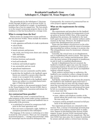 Residential Landlord’s Lien:
                       Subchapter C, Chapter 54, Texas Property Code

  The groundwork for the Subchapter C (Sections                   Consequently, the creation of a contractual lien on
54.041 through 50.048) is set in Section 54.041. It               other property appears impossible.
provides that a landlord of a single- or multifamily
residence has a lien for unpaid rent. The lien attach-            What are the requirements for seizing
es to the tenant’s nonexempt property that is in the              property?
residence or that has been placed in a storage room.                The requirements and procedure for the landlord
                                                                  seizing nonexempt property for nonpayment of rent
What is exempt from the lien?                                     are given in Section 54.044. First, if the tenant has
  Fifteen items are exempt from seizure and from                  abandoned the premises, the landlord or the land-
the lien (Section 54.042). These include the tenant’s:            lord’s agent may remove the contents without autho-
    •	 wearing apparel                                            rization in the lease. However, the landlord must be
    •	 tools, apparatus and books of a trade or profession        certain that abandonment has occurred.
                                                                    Texas case law defines abandonment as the relin-
    •	 school books                                               quishment of possession with the intent of terminat-
    •	 a family library                                           ing ownership but without vesting it in anyone else.
    •	 family portraits and pictures                              The relinquishment must be intentional, voluntary
    •	 one couch, two living room chairs and a dining             and absolute.
       table and chairs                                             Generally, the critical issue in an abandonment
                                                                  case is establishing the owner’s intent. This may be
    •	 beds and bedding                                           evidenced by acts, conduct and declarations. How-
    •	 kitchen furniture and utensils                             ever, the mere nonuse of the property is insufficient,
    •	 food and foodstuffs                                        in and of itself, to establish abandonment.
                                                                    Second, if abandonment has not occurred, the
    •	 medicine and medical supplies
                                                                  landlord or landlord’s agent may seize the tenant’s
    •	 one automobile and one truck                               nonexempt property if the seizure is authorized in
    •	 agricultural implements                                    a written lease and the seizure can be accomplished
    •	 children’s toys not commonly used by adults                without a breach of peace.
                                                                    Third, unless a written lease so authorizes, the
    •	 goods that the landlord or the landlord’s agent
                                                                  landlord is not entitled to collect a charge for pack-
       knows are owned by a person other than the
                                                                  ing, removing or storing the property seized under
       tenant or an occupant of the residence
                                                                  this section.
    •	 goods that the landlord or the landlord’s agent              And finally, immediately after seizing the property,
       knows are subject to a recorded chattel mort-              the landlord or the landlord’s agent must leave a
       gage or financing agreement                                written notice that an entry into the tenant’s apart-
  The list is similar to the personal property listed             ment has occurred and an itemized list of the items
in the Texas Property Code, Section 42.002, that is               removed. The written notice and itemized list must
exempt from attachment, execution and seizure for                 be left in a conspicuous place in the dwelling. The
satisfaction of debt.                                             notice must state the:
                                                                      •	 amount of the delinquent rent;
Are contractual liens possible?
                                                                      •	 name, address and telephone number of the
  The landlord may create a contractual lien on
                                                                         person whom the tenant may contact regarding
other property of the tenant under certain conditions
                                                                         the rent owed; and
(Section 54.043). Such a contractual landlord’s lien is
enforceable if the provision                                          •	 property will be promptly returned on full pay-
                                                                         ment of the delinquent rent.
    •	 is underlined or printed in conspicuous bold
       print in the lease agreement and                             Two important provisions are contained in this
                                                                  section. First, a seizure of nonexempt personal prop-
    •	 does not waive or diminish a right, liability or
                                                                  erty cannot occur unless a written lease so autho-
       exemption provided in this subchapter.
                                                                  rizes. Experts in this field feel that Section 54.044
  The language of the statute is confusing as to what             negates, in part, Section 54.041 mentioned earlier
is meant by other property. There are two categories              granting the landlord a lien for unpaid rent. The Sec-
of personal property — exempt and nonexempt. Only                 tion 54.041 lien may arise, but it cannot be perfected
the nonexempt may be seized for delinquent rent.                  by seizure and sale unless a written lease meeting

                                                             55
 