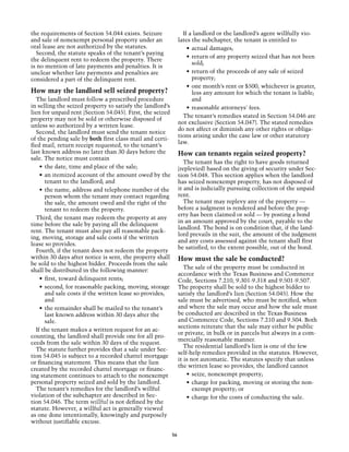 the requirements of Section 54.044 exists. Seizure                If a landlord or the landlord’s agent willfully vio-
and sale of nonexempt personal property under an                lates the subchapter, the tenant is entitled to
oral lease are not authorized by the statutes.                      •	 actual damages;
  Second, the statute speaks of the tenant’s paying
                                                                    •	 return of any property seized that has not been
the delinquent rent to redeem the property. There
                                                                       sold;
is no mention of late payments and penalties. It is
unclear whether late payments and penalties are                     •	 return of the proceeds of any sale of seized
considered a part of the delinquent rent.                              property;
                                                                    •	 one month’s rent or $500, whichever is greater,
How may the landlord sell seized property?                             less any amount for which the tenant is liable;
  The landlord must follow a prescribed procedure                      and
in selling the seized property to satisfy the landlord’s            •	 reasonable attorneys' fees.
lien for unpaid rent (Section 54.045). First, the seized
                                                                  The tenant’s remedies stated in Section 54.046 are
property may not be sold or otherwise disposed of
                                                                not exclusive (Section 54.047). The stated remedies
unless so authorized by a written lease.
                                                                do not affect or diminish any other rights or obliga-
  Second, the landlord must send the tenant notice
                                                                tions arising under the case law or other statutory
of the pending sale by both first class mail and certi-
                                                                law.
fied mail, return receipt requested, to the tenant’s
last known address no later than 30 days before the             How can tenants regain seized property?
sale. The notice must contain
                                                                   The tenant has the right to have goods returned
    •	 the date, time and place of the sale;                    (replevied) based on the giving of security under Sec-
    •	 an itemized account of the amount owed by the            tion 54.048. This section applies when the landlord
       tenant to the landlord; and                              has seized nonexempt property, has not disposed of
    •	 the name, address and telephone number of the            it and is judicially pursuing collection of the unpaid
       person whom the tenant may contact regarding             rent.
       the sale, the amount owed and the right of the              The tenant may replevy any of the property —
       tenant to redeem the property.                           before a judgment is rendered and before the prop-
                                                                erty has been claimed or sold — by posting a bond
  Third, the tenant may redeem the property at any
                                                                in an amount approved by the court, payable to the
time before the sale by paying all the delinquent
                                                                landlord. The bond is on condition that, if the land-
rent. The tenant must also pay all reasonable pack-
                                                                lord prevails in the suit, the amount of the judgment
ing, moving, storage and sale costs if the written
                                                                and any costs assessed against the tenant shall first
lease so provides.
                                                                be satisfied, to the extent possible, out of the bond.
  Fourth, if the tenant does not redeem the property
within 30 days after notice is sent, the property shall         How must the sale be conducted?
be sold to the highest bidder. Proceeds from the sale
                                                                   The sale of the property must be conducted in
shall be distributed in the following manner:
                                                                accordance with the Texas Business and Commerce
    •	 first, toward delinquent rents;                          Code, Sections 7.210, 9.301-9.318 and 9.501-9.507.
    •	 second, for reasonable packing, moving, storage          The property shall be sold to the highest bidder to
       and sale costs if the written lease so provides;         satisfy the landlord’s lien (Section 54.045). How the
       and                                                      sale must be advertised, who must be notified, when
    •	 the remainder shall be mailed to the tenant’s            and where the sale may occur and how the sale must
       last known address within 30 days after the              be conducted are described in the Texas Business
       sale.                                                    and Commerce Code, Sections 7.210 and 9.504. Both
                                                                sections reiterate that the sale may either be public
  If the tenant makes a written request for an ac-
                                                                or private, in bulk or in parcels but always in a com-
counting, the landlord shall provide one for all pro-
                                                                mercially reasonable manner.
ceeds from the sale within 30 days of the request.
                                                                   The residential landlord’s lien is one of the few
  The statute further provides that a sale under Sec-
                                                                self-help remedies provided in the statutes. However,
tion 54.045 is subject to a recorded chattel mortgage
                                                                it is not automatic. The statutes specify that unless
or financing statement. This means that the lien
                                                                the written lease so provides, the landlord cannot
created by the recorded chattel mortgage or financ-
ing statement continues to attach to the nonexempt                  •	 seize, nonexempt property;
personal property seized and sold by the landlord.                  •	 charge for packing, moving or storing the non-
  The tenant’s remedies for the landlord’s willful                     exempt property; or
violation of the subchapter are described in Sec-                   •	 charge for the costs of conducting the sale.
tion 54.046. The term willful is not defined by the
statute. However, a willful act is generally viewed
as one done intentionally, knowingly and purposely
without justifiable excuse.

                                                           56
 