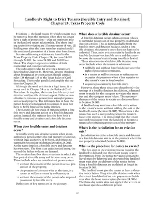 Landlord's Right to Evict Tenants (Forcible Entry and Detainer):
                         Chapter 24, Texas Property Code

  Evictions — the legal means by which tenants may             When does a forcible detainer occur?
be removed from the premises when they no longer                 A forcible detainer occurs when a person refuses
have a right of possession — play an important role            to surrender possession of real property on demand
in the landlord-tenant relationship. The three lead-           (Section 24.002). This is distinguishable from the
ing causes for eviction are (1) nonpayment of rent, (2)        forcible entry and detainer because, under a forc-
holding over after the lease term has expired and (3)          ible detainer, the person’s entry does not have to be
the continued possession of a home after foreclosure.          unlawful. Thus, most eviction suits by landlords are
  Statutes addressing evictions are found in the               forcible detainers–not forcible entry and detainers–
Texas Property Code, Chapter 24, Sections 24.001               because the tenant’s initial entry usually is lawful.
through 24.011. Sections 24.009 and 24.010 are                   Three situations in which forcible detainer may
blank. The chapter applies to eviction of both                 occur include when the tenant or subtenant:
residential and commercial tenants.
  The substantive rules for evicting a tenant are                  •	 willfully and without force holds over after the
described in Chapter 24. However, anyone thinking                     right of possession terminates,
about bringing an eviction action should consult                   •	 is a tenant at will or a tenant at sufferance or
rules 738 through 755 of the Texas Rules of Civil                     occupies the premises when a lien superior to
Procedure. These rules parallel and amplify the sec-                  the tenant’s lease is foreclosed or
tions in Chapter 24.                                               •	 acquires possession by forcible entry.
  Although the word eviction is a legal term, it is
                                                                 However, these three situations describe only the
never used in Chapter 24 or in the Rules of Civil
                                                               settings of a forcible detainer. In addition, a demand
Procedure. In its place, the terms forcible entry and
                                                               must be made for the occupant to vacate the prem-
detainer and forcible detainer appear. Either action
                                                               ises and the occupant must refuse. The necessary
effectively removes a person from wrongful posses-
                                                               elements of the notice to vacate are discussed later
sion of real property. The difference lies in how the
                                                               in Section 24.005.
person being evicted gained possession. It does not
                                                                 A landlord may continue a forcible entry action
have to be by force as the name implies.
                                                               in the tenant’s name without refiling the suit in the
  The statutes do not speak of bringing either a forc-
                                                               landlord’s name (Section 24.003). This occurs if the
ible entry and detainer action or a forcible detainer
                                                               tenant has such a suit pending when the tenant’s
action. Instead, the statutes describe how both a
                                                               lease term expires. It is immaterial that the tenant
forcible entry and detainer and a forcible detainer
                                                               received possession from the landlord or became a
occur.
                                                               tenant after obtaining possession of the property.
When does forcible entry and detainer                          Where is the jurisdiction for an eviction
occur?                                                         suit?
   A forcible entry and detainer occurs when an un-
                                                                 Jurisdiction for either a forcible entry and detainer
authorized person enters the real property of another,
                                                               or a forcible detainer suit is in the precinct where the
without legal authority or by force, and refuses to
                                                               real property is located (Section 24.004).
surrender possession on demand (Section 24.001).
As the name implies, a forcible entry and detainer             What is the procedure for notice to vacate?
has two parts. The first is an unauthorized entry, the
                                                                  The first step in the eviction process requires the
second the failure to leave on demand.
                                                               landlord to demand that the tenant vacate (leave)
   The section describes three situations in which the
                                                               the premises. How the notice to vacate (demand to
first part of a forcible entry and detainer may occur.
                                                               leave) must be delivered and the period the landlord
These include when an unauthorized person enters:
                                                               must wait after the delivery of the notice before
    •	 without the consent of the person in actual pos-        filing a forcible detainer are explained at length in
       session of the property;                                Section 24.005.
    •	 the premises of a tenant who, at the time, is a            The landlord must give the tenant at least a three-
       tenant at will or a tenant by sufferance; or            day notice before filing a forcible detainer suit when
    •	 without the consent of the person who acquired          the tenant has defaulted on rent payments or holds
       possession by forcible entry.                           over after the lease term expires (Section 24.005a).
                                                               The three-day notice does not apply if the written or
   Definitions of key terms are in the glossary.               oral lease specifies a different period.


                                                          57
 