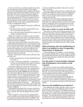 If the suit involves a month-to-month lease when               end of any deadline specified in the oral or written
the rent-paying period is monthly or less than a                 notice to vacate.
month, then the landlord must comply with the ter-                 The notice differs when the lease or applicable law
mination requirements described in Section 91.001.               requires the landlord to allow a tenant to respond to
Basically, this section requires that the length of              a notice of a proposed eviction (Section 24.005[e]).
the notice to vacate correspond with the length of               Here, notice to vacate cannot be given until the
the rent-paying period. If the rent is paid every two            response period ends.
weeks, then the notice to vacate must be at least                  In practice, the only leases containing a prelimi-
two weeks plus one day before an eviction suit can               nary notice to vacate are HUD subsidized leases.
be filed. However, the notices required by Section               Generally, the response period is ten days. The land-
91.001 are inapplicable where:                                   lords are required to give two separate notices ten
    •	 the parties have agreed in writing to a different         days apart. The first is a proposed notice to vacate;
       period,                                                   the second is the actual notice to vacate.
    •	 the parties have agreed in writing that no no-            How may a notice to vacate be delivered?
       tice to terminate is required or
                                                                   The notice to vacate may be given in person or by
    •	 one of the parties has breached the contract in a         mail at the premises (Section 24.005[f]). If delivered
       manner recognized by law.                                 in person, the notice must be given to the tenant
  When the occupant is a tenant at will or a tenant              or to any resident at the premises who is at least 16
at sufferance, a three-day notice is required unless a           years of age. Personal delivery also includes affixing
different period has been contracted in the written or           the notice to the inside of the main entry door to the
oral lease (Section 24.005[b]).                                  premises. Notice also may be sent by regular mail,
  The notice requirements differ when the tenant’s               registered mail or certified mail with return receipt
building has been purchased at a tax foreclosure sale            requested.
or at a trustee’s foreclosure sale under a lien superior
to the tenant’s lease. The statute (Section 24.005[b])           What alternatives does the landlord have if
requires the purchaser to give the residential ten-              there is no mailbox or entry is impossible,
ant at least a 30-day written notice if the tenant               inconvenient or dangerous?
has timely paid rent and is not otherwise in default
                                                                   If the dwelling has no mailbox, or if the dwelling
under the lease after the sale.
                                                                 has a keyless bolting device, alarm system or danger-
  Rent is “timely paid” if the tenant either pays the
                                                                 ous animal that prevents entry, the landlord may af-
monthly rent
                                                                 fix the notice to vacate outside the main entry door
    •	 before receiving notice of the scheduled foreclo-         (Section 24.005[f]).
       sure sale; or
    •	 to the “foreclosing lienholder” or purchaser at           Can the notice to vacate include a demand
       the sale no later than five days after receiving a        that all delinquent rent be paid to avoid
       written request for rent from such person.                eviction?
  The statute apparently allows the “foreclosing                   The notice to vacate may include a demand for
lienholder” to demand rent from the tenant prior to              delinquent rent in lieu of eviction if the landlord has
the foreclosure sale. Otherwise, any monthly rent                given the tenant prior written notice or reminder
collected by the landlord before the sale belongs to             that the rent is due and unpaid. The delinquent rent
the collecting landlord and not to the purchaser at              must be paid by the date and time stated in the no-
the foreclosure sale. (See Treetop Apartments Gener-             tice to avoid eviction (Section 24.005[g]).
al Partnership v. Oyster, 800 S.W. 2d 628 [Tex. App.               The notice period is calculated from the day on
1990]). A foreclosing lienholder may give written                which the notice is delivered (Section 24.005). A
notice to a tenant indicating that a foreclosure notice          “notice to vacate” shall be considered a “demand for
has been given to the landlord or owner and specify-             possession” for purposes of Section 24.002 discussed
ing the scheduled date of the sale. 	      When the ten-         earlier.
ant acquired possession by forcible entry, a three-day
notice is required before filing a forcible detainer suit        How may the landlord recover legal fees?
(Section 24.005[c]).                                               The landlord must follow specific steps to recover
  Although the possibility that a person would rent              attorneys' fees (Section 24.006) when the written
from someone lacking possessory rights to the prop-              lease is silent on the matter. The landlord must give
erty is remote, this section addresses such a situa-             the tenant who is unlawfully retaining possession of
tion.                                                            the premises a ten-day written demand to vacate the
  If the occupant is the person who gained posses-               premises. The demand must be sent by registered or
sion by forcible entry under Section 24.001, there is            certified mail, return receipt requested, at least ten
no required waiting period (Section 24.005[d]). The              days before the suit is filed. The demand must state
forcible detainer may be filed immediately or at the

                                                            58
 
