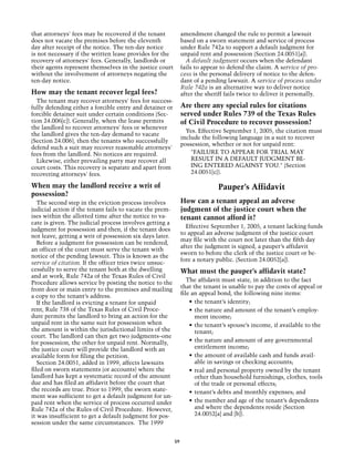 that attorneys' fees may be recovered if the tenant            amendment changed the rule to permit a lawsuit
does not vacate the premises before the eleventh               based on a sworn statement and service of process
day after receipt of the notice. The ten-day notice            under Rule 742a to support a default judgment for
is not necessary if the written lease provides for the         unpaid rent and possession (Section 24.0051[a]).
recovery of attorneys' fees. Generally, landlords or             A default judgment occurs when the defendant
their agents represent themselves in the justice court         fails to appear to defend the claim. A service of pro-
without the involvement of attorneys negating the              cess is the personal delivery of notice to the defen-
ten-day notice.                                                dant of a pending lawsuit. A service of process under
                                                               Rule 742a is an alternative way to deliver notice
How may the tenant recover legal fees?                         after the sheriff fails twice to deliver it personally.
  The tenant may recover attorneys' fees for success-
fully defending either a forcible entry and detainer or        Are there any special rules for citations
forcible detainer suit under certain conditions (Sec-          served under Rules 739 of the Texas Rules
tion 24.006[c]). Generally, when the lease permits             of Civil Procedure to recover possession?
the landlord to recover attorneys' fees or whenever
                                                                 Yes. Effective September 1, 2005, the citation must
the landlord gives the ten-day demand to vacate
                                                               include the following language in a suit to recover
(Section 24.006), then the tenants who successfully
                                                               possession, whether or not for unpaid rent:
defend such a suit may recover reasonable attorneys'
fees from the landlord. No notices are required.                   "FAILURE TO APPEAR FOR TRIAL MAY
  Likewise, either prevailing party may recover all                RESULT IN A DEFAULT JUDGMENT BE-
court costs. This recovery is separate and apart from              ING ENTERED AGAINST YOU." (Section
recovering attorneys' fees.                                        24.0051[c}).

When may the landlord receive a writ of                                      Pauper’s Affidavit
possession?
   The second step in the eviction process involves            How can a tenant appeal an adverse
judicial action if the tenant fails to vacate the prem-        judgment of the justice court when the
ises within the allotted time after the notice to va-          tenant cannot afford it?
cate is given. The judicial process involves getting a
                                                                 Effective September 1, 2005, a tenant lacking funds
judgment for possession and then, if the tenant does
                                                               to appeal an adverse judgment of the justice court
not leave, getting a writ of possession six days later.
                                                               may file with the court not later than the fifth day
   Before a judgment for possession can be rendered,
                                                               after the judgment is signed, a pauper’s affidavit
an officer of the court must serve the tenant with
                                                               sworn to before the clerk of the justice court or be-
notice of the pending lawsuit. This is known as the
                                                               fore a notary public. (Section 24.0052[a]).
service of citation. If the officer tries twice unsuc-
cessfully to serve the tenant both at the dwelling             What must the pauper’s affidavit state?
and at work, Rule 742a of the Texas Rules of Civil
Procedure allows service by posting the notice to the             The affidavit must state, in addition to the fact
front door or main entry to the premises and mailing           that the tenant is unable to pay the costs of appeal or
a copy to the tenant’s address.                                file an appeal bond, the following nine items:
   If the landlord is evicting a tenant for unpaid                 •	 the tenant’s identity;
rent, Rule 738 of the Texas Rules of Civil Proce-                  •	 the nature and amount of the tenant’s employ-
dure permits the landlord to bring an action for the                  ment income;
unpaid rent in the same suit for possession when                   •	 the tenant’s spouse’s income, if available to the
the amount is within the jurisdictional limits of the                 tenant;
court. The landlord can then get two judgments–one
for possession, the other for unpaid rent. Normally,               •	 the nature and amount of any governmental
the justice court will provide the landlord with an                   entitlement income;
available form for filing the petition.                            •	 the amount of available cash and funds avail-
   Section 24.0051, added in 1999, affects lawsuits                   able in savings or checking accounts;
filed on sworn statements (or accounts) where the                  •	 real and personal property owned by the tenant
landlord has kept a systematic record of the amount                   other than household furnishings, clothes, tools
due and has filed an affidavit before the court that                  of the trade or personal effects;
the records are true. Prior to 1999, the sworn state-              •	 tenant’s debts and monthly expenses; and
ment was sufficient to get a default judgment for un-
paid rent when the service of process occurred under               •	 the number and age of the tenant’s dependents
Rule 742a of the Rules of Civil Procedure. However,                   and where the dependents reside (Section
it was insufficient to get a default judgment for pos-                24.0052[a] and [b]).
session under the same circumstances. The 1999


                                                          59
 