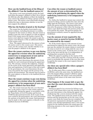 How can the landlord learn of the filing of                     Can either the tenant or landlord contest
the affidavit? Can the landlord contest it?                     the amount of rent so determined by the
  The justice court must promptly notify the land-              court to be paid during the appeal when the
lord when the pauper’s affidavit is filed. On or before         underlying controversy is for nonpayment
the fifth day after the affidavit is filed, the landlord
may contest the affidavit by filing a protest with the
                                                                of rent?
justice court. The justice court must hold a hearing              Yes. Either the landlord or tenant may contest the
within five days to determine whether or not the                amount by filing a protest within five days after the
facts support the affidavit.                                    judge signs the document. The justice court must
                                                                notify the parties and hold a hearing within five
Who has the burden of proof at the hearing?                     days after the protest is filed. After the hearing, the
  The tenant has the burden of proving by com-                  justice court shall determine the portion of the rent
petent evidence, including documents or credible                to be paid by the tenant. The portion paid by the
testimony by the tenant or others, that the tenant is           government evidently cannot be appealed (Section
unable to pay the costs of appeal or to file an appeal          24.0053[c]).
bond. If the tenant meets the burden of proof, the
justice court shall not require the tenant to pay the
                                                                Can the amount of rent required by the
county court filing fee or file an additional affidavit         justice court as noted in Section 24.0053(c)
in the county court.                                            be contested by the tenant?
  Note. The appeal referenced in the statute is from              Yes. If the tenant objects to the amount of rent
the justice court to the county court. The justice              determined on appeal by the justice court, the tenant
court, not the county court, decides whether to ac-             may pay the amount the tenant claims is owed until
cept the pauper's affidavit in the appeal.                      the issue is tried de novo along with the case on its
                                                                merits in the county court. A trial de novo is a new
Must the tenant continue to pay rent during                     trial on the facts and the law. It is independent of
the appeal for eviction when the underlying                     anything that occurred in the first trial.
controversy is nonpayment of rent and no                          While the appeal is pending on the merits of the
pauper’s affidavit has been filed?                              case, either party may file a motion with the county
                                                                court to reconsider the amount of the rent that must
  Yes, but the court determines the amount of rent
                                                                be paid by the tenant to the court registry (Section
payable for each rental period during the appeal pro-
                                                                24.0053[d]).
cess. The amount, noted in the judgment, is based
on the terms of the rental agreement and applicable             Are there any special rules when a pauper’s
laws and regulations. If all or part of the rent is paid
by the government, the court determines the por-
                                                                affidavit has been filed?
tion to be paid by the tenant and the portion to be               Yes. If either party files a contest under Section
paid by the government. The amount may be paid to               24.0053[c], and at the same time, the landlord con-
the court registry or directly to the landlord (Section         tests the tenant’s filing a pauper’s affidavit under
24.0053[a]).                                                    Section 24.0052(d), the justice court may hold the
                                                                hearing on both issues at the same time (Section
Must the tenant continue to pay rent during                     24.0053[e]).
the appeal for eviction when the underlying                     What happens if the tenant fails to pay the
controversy is for nonpayment of rent and a                     rent that the court determines is due during
pauper’s affidavit has been filed?                              the appeal?
  Yes. The tenant must pay the rent, as it becomes
                                                                  During an appeal of an eviction for failing to pay
due, to the justice court or to the county registry,
                                                                the rent, if the tenant fails to pay the amount of rent
as applicable, during the appeal, in accordance with
                                                                the court determines is due during the appeal, the
the Texas Rules of Civil Procedure and Section
                                                                landlord may file a sworn motion with the county
24.0053(a) discussed previously. If all or part of the
                                                                court. The landlord must notify the tenant of the
rent is paid by the government, the court determines
                                                                motion and the hearing date set by the court. If the
the amount to be paid by the tenant. Each payment
                                                                county court finds the tenant has not complied with
may be made to the court registry or directly to the
                                                                the payment requirements during the appeal, the
landlord (Section 24.0053[b]).
                                                                county court should immediately issue a writ of pos-
                                                                session for the landlord unless the tenant pays the
                                                                following amounts to the court registry before the
                                                                writ is issued:



                                                           60
 