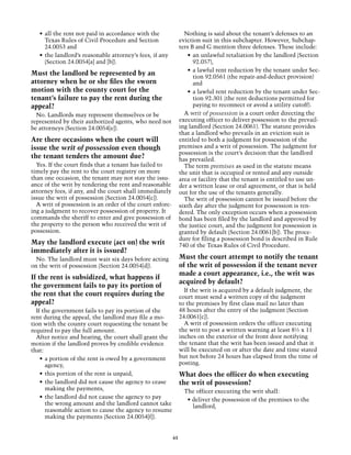 •	 all the rent not paid in accordance with the               Nothing is said about the tenant’s defenses to an
      Texas Rules of Civil Procedure and Section               eviction suit in this subchapter. However, Subchap-
      24.0053 and                                              ters B and G mention three defenses. These include:
   •	 the landlord’s reasonable attorney’s fees, if any            •	 an unlawful retaliation by the landlord (Section
      (Section 24.0054[a] and [b]).                                   92.057),
                                                                   •	 a lawful rent reduction by the tenant under Sec-
Must the landlord be represented by an                                tion 92.0561 (the repair-and-deduct provision)
attorney when he or she files the sworn                               and
motion with the county court for the                               •	 a lawful rent reduction by the tenant under Sec-
tenant’s failure to pay the rent during the                           tion 92.301 (the rent deductions permitted for
appeal?                                                               paying to reconnect or avoid a utility cutoff).
  No. Landlords may represent themselves or be                   A writ of possession is a court order directing the
represented by their authorized agents, who need not           executing officer to deliver possession to the prevail-
be attorneys (Section 24.0054[e]).                             ing landlord (Section 24.0061). The statute provides
                                                               that a landlord who prevails in an eviction suit is
Are there occasions when the court will                        entitled to both a judgment for possession of the
issue the writ of possession even though                       premises and a writ of possession. The judgment for
                                                               possession is the court’s decision that the landlord
the tenant tenders the amount due?                             has prevailed.
  Yes. If the court finds that a tenant has failed to            The term premises as used in the statute means
timely pay the rent to the court registry on more              the unit that is occupied or rented and any outside
than one occasion, the tenant may not stay the issu-           area or facility that the tenant is entitled to use un-
ance of the writ by tendering the rent and reasonable          der a written lease or oral agreement, or that is held
attorney fees, if any, and the court shall immediately         out for the use of the tenants generally.
issue the writ of possession (Section 24.0054[c]).               The writ of possession cannot be issued before the
  A writ of possession is an order of the court enforc-        sixth day after the judgment for possession is ren-
ing a judgment to recover possession of property. It           dered. The only exception occurs when a possession
commands the sheriff to enter and give possession of           bond has been filed by the landlord and approved by
the property to the person who received the writ of            the justice court, and the judgment for possession is
possession.                                                    granted by default (Section 24.0061[b]). The proce-
                                                               dure for filing a possession bond is described in Rule
May the landlord execute (act on) the writ                     740 of the Texas Rules of Civil Procedure.
immediately after it is issued?
  No. The landlord must wait six days before acting            Must the court attempt to notify the tenant
on the writ of possession (Section 24.0054[d]).                of the writ of possession if the tenant never
                                                               made a court appearance, i.e., the writ was
If the rent is subsidized, what happens if
                                                               acquired by default?
the government fails to pay its portion of
                                                                 If the writ is acquired by a default judgment, the
the rent that the court requires during the                    court must send a written copy of the judgment
appeal?                                                        to the premises by first class mail no later than
  If the government fails to pay its portion of the            48 hours after the entry of the judgment (Section
rent during the appeal, the landlord may file a mo-            24.0061[c]).
tion with the county court requesting the tenant be              A writ of possession orders the officer executing
required to pay the full amount.                               the writ to post a written warning at least 8½ x 11
  After notice and hearing, the court shall grant the          inches on the exterior of the front door notifying
motion if the landlord proves by credible evidence             the tenant that the writ has been issued and that it
that:                                                          will be executed on or after the date and time stated
    •	 a portion of the rent is owed by a government           but not before 24 hours has elapsed from the time of
       agency,                                                 posting.
    •	 this portion of the rent is unpaid,                     What does the officer do when executing
    •	 the landlord did not cause the agency to cease          the writ of possession?
       making the payments,                                      The officer executing the writ shall:
    •	 the landlord did not cause the agency to pay               • deliver the possession of the premises to the
       the wrong amount and the landlord cannot take                landlord,
       reasonable action to cause the agency to resume
       making the payments (Section 24.0054[f]).


                                                          61
 
