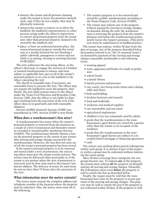 • instruct the tenant and all persons claiming                •	 The tenant’s property is to be removed and
       under the tenant to leave the premises immedi-                  stored by a public warehouseman according to
       ately; and, if they do not comply, they may be                  the Texas Property Code, Section 24.0062.
       physically removed;                                         •	 The tenant may redeem any of the property,
    •	 instruct the tenant to remove or to allow the                   without paying the moving or storage charges,
       landlord, the landlord’s representatives or other               on demand, during the time the warehouse-
       persons acting under the officer’s supervision                  man is removing the property from the tenant’s
       to remove all personal property from the rental                 premises and before the warehouseman perma-
       unit other than personal property claimed to be                 nently leaves the tenant’s premises. (This provi-
       owned by the landlord; and                                      sion must be underlined or in boldfaced print.)
    •	 place, or have an authorized person place, the             The tenant may redeem, within 30 days from the
       removed personal property outside the rental             date of storage, any of the property described below
       unit at a nearby location but not blocking a             (hereinafter referred to as “the 16 essential items”)
       public sidewalk, passageway or street and not            on demand by payment of the moving and storage
       while it is raining, sleeting or snowing (Section        charges reasonably attributable to the following
       24.001[d][2]).                                           items:
  The writ authorizes the executing officer, at the                 •	 wearing apparel
officer’s direction, to engage the services of a bonded             •	 tools, apparatus and books of a trade or profes-
or insured warehouseman to remove and store,                           sion
subject to applicable law, part or all of the tenant’s
                                                                    •	 school books
personal property at no cost to the landlord or the
officer executing the writ.                                         •	 a family library
  The sheriff or constable may, if necessary, use                   •	 family portraits and pictures
reasonable force to execute the writ. The officer may               •	 one couch, two living room chairs and a dining
not require the landlord to store the property. And                    table and chairs
finally, the writ shall contain notice to the officer
under the Texas Civil Practices and Remedies Code,                  •	 beds and bedding
Section 7.003, that the officer is not liable for dam-              •	 kitchen furniture and utensils
ages resulting from the execution of the writ if the                •	 food and foodstuffs
officer does so in good faith and with reasonable                   •	 medicine and medical supplies
diligence.
  Section 24.0062 (formerly Section 24.009) was                     •	 one automobile and one truck
renumbered in 1985. Section 24.009 is now blank.                    •	 agricultural implements
                                                                    •	 children’s toys not commonly used by adults
When does a warehouseman’s lien arise?
                                                                    •	 goods that the warehouseman or the ware-
   A warehouseman’s lien arises when the tenant’s                      houseman’s agent knows are owned by a person
personal property is removed from the premises as                      other than the tenant or an occupant of the
a result of a writ of possession and thereafter stored                 residence
in a bonded or insured public warehouse (Section
24.0062). The warehouseman thereby obtains a lien                   •	 goods that the warehouseman or the ware-
on the personal property to the extent of any reason-                  houseman’s agent knows are subject to a re-
able moving and storage charges incurred by the                        corded chattel mortgage or financing agreement
warehouseman. However, the lien does not arise un-                  •	 cash
til all the tenant’s personal property has been stored.           The statute says nothing about partial redemptions
   If the tenant’s personal property is to be removed           within each group. It is unclear if part of the proper-
and stored under a writ of possession, the execut-              ty within a group may be redeemed without redeem-
ing officer must give the tenant certain notices. The           ing the entire group.
notices may be delivered either personally or, if the             After 30 days of storage have transpired, the two
tenant is not present when the writ of possession is            groups become one. To redeem any of the property,
executed, sent by first class mail to the tenant’s last         the tenant must redeem all the property on demand
known address. The delivery of notice by mail must              and pay all moving and storage charges. Naturally,
be sent no later than 72 hours after the execution of           the redemption must occur before the property is
the writ.                                                       sold to satisfy the lien as described below.
                                                                  Finally, the tenant must be told that the ware-
What information must the notice contain?                       houseman has a lien on the property to secure pay-
  The notice must contain the complete address and              ment of the moving and storage charges. The prop-
telephone number of the location where the property             erty may be sold to satisfy the lien if the property is
may be redeemed. Also, the notice must state all of             not redeemed within 30 days. If the property is sold
the following:

                                                           62
 
